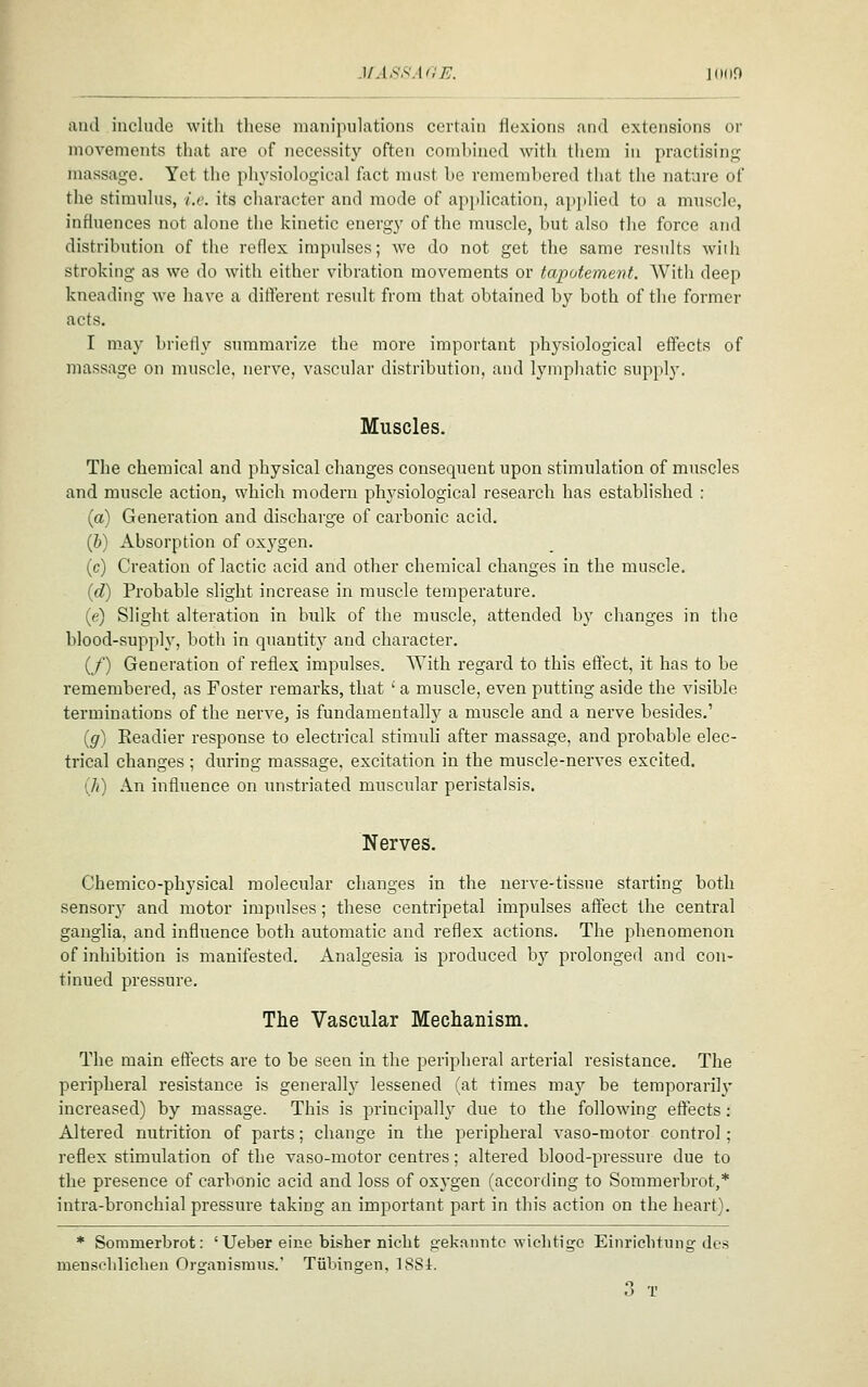 JlAS.^AdE. J 111 If) and include with these manipulations certain liexions and extensions or movements that are of necessity often combined with them in practising massage. Yet the physiological fact must be remembered that the nature of the stimulus, i.e. its character and mode of api)lication, applied to a muscle, influences not alone the kinetic energy of the muscle, but also the force and distribution of the reflex impulses; we do not get the same results wiih stroking as we do with either vibration movements or tapotement. With deep kneading we have a different result from that obtained by both of the former acts. I may brietly summarize the more important physiological effects of massage on muscle, nerve, vascular distribution, and lymphatic supply. Muscles. The chemical and physical changes consequent upon stimulation of muscles and muscle action, which modern physiological research has established : (a) Generation and discharge of carbonic acid. (b) Absorption of oxygen. (c) Creation of lactic acid and otiier chemical changes in the muscle. (d) Probable slight increase in muscle temperature. (e) Slight alteration in bulk of the muscle, attended by changes in tlie blood-supply, both in quantity and character. (_/') Generation of reflex impulses. With regard to this effect, it has to be remembered, as Foster remarks, that ' a muscle, even putting aside the visible terminations of the nerve, is fundamentally a muscle and a nerve besides.' (g) Readier response to electrical stimuH after massage, and probable elec- trical changes ; during massage, excitation in the muscle-nerves excited. (/() An influence on unstriated muscular peristalsis. Nerves. Chemico-physical molecular changes in the nerve-tissue starting both sensory and motor impulses; these centripetal impulses affect the central ganglia, and influence both automatic and reflex actions. The phenomenon of inhibition is manifested. Analgesia is produced by prolonged and con- tinued pressure. The Vascular Mechanism. The main effects are to be seen in the peripheral arterial resistance. The peripheral resistance is generally lessened (at times may be temporarilj- increased) by massage. This is principally due to the following effects; Altered nutrition of parts; change in the peripheral vaso-motor control; reflex stimulation of the vaso-motor centres; altered blood-pressure due to the presence of carbonic acid and loss of oxygen (according to Sommerbrot,* intra-bronchial pressure taking an important part in this action on the heart). * Sommerbrot: 'Ueber eine bisher nicht gekanntc wiehtige Einrichtung des meusobliclien Organisruus.' Tubingen, ISSl. 3 T