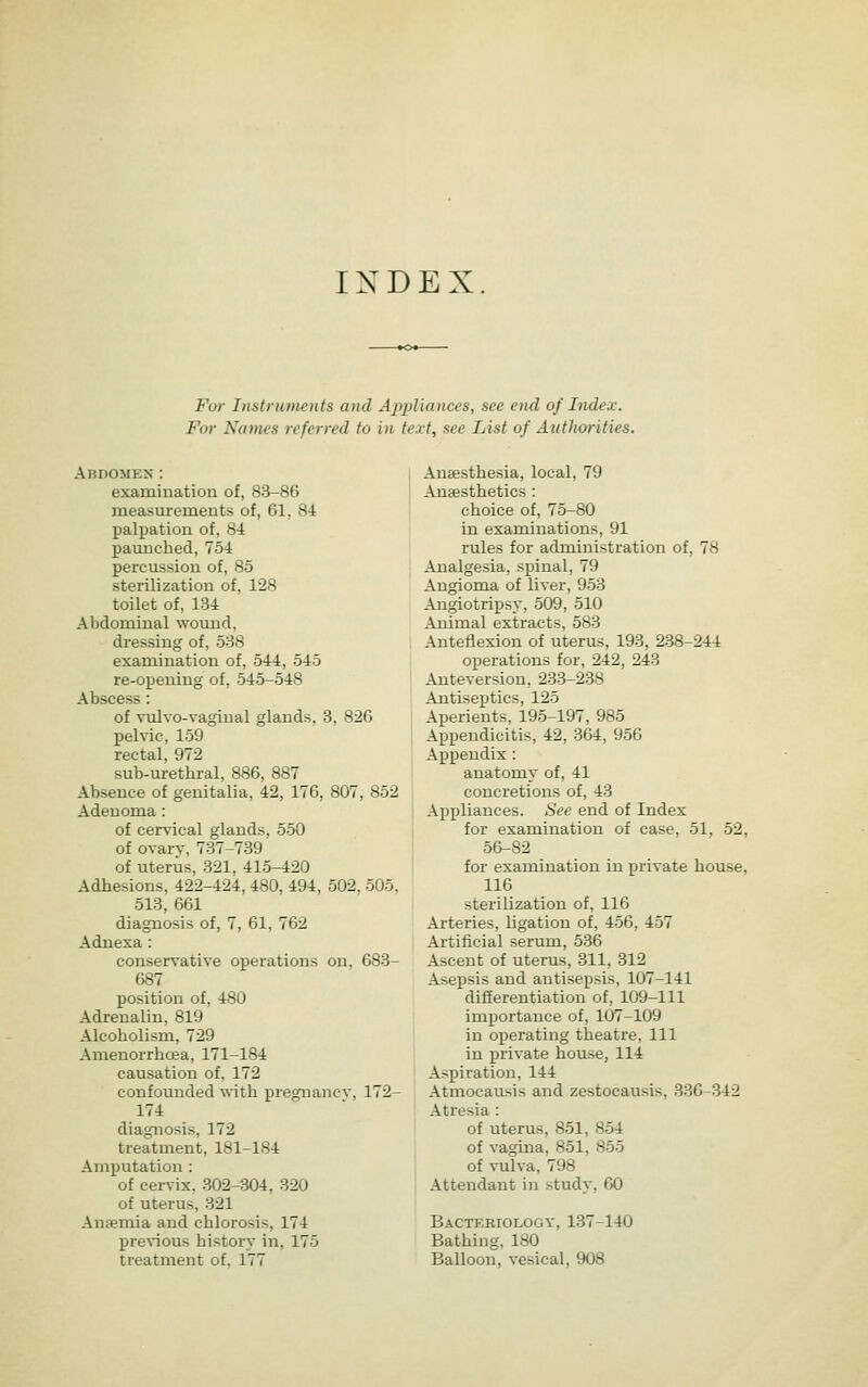 INDEX For Instruuients and Appliances, see end of Index. For Names referred to in text, see List of Authorities, Abdomen : examination of, 83-86 measurements of, 61, 84 palpation of, 84 paunched, 754 percussion of, 85 sterilization of, 128 toilet of, 134 Abdominal wound, dressing of, 538 examination of, 544, 545 re-opening of, 545-548 Abscess : of vulvo-vagiual glands, 3, 826 pelvic, 159 rectal, 972 sub-urethi-al, 886, 887 Absence of genitalia, 42, 176, 807, 852 Adenoma: of cervical glands, 550 of ovarv, 737-739 of uterus, 321, 415-420 Adhesions, 422-424, 480, 494, 502, 505, 513, 661 diagnosis of, 7, 61, 762 Adnexa: conservative operations on, 683- 687 position of, 480 Adrenalin, 819 Alcoholism, 729 Amenorrhoea, 171-184 causation of, 172 confounded with pregnancv, 172- 174 diagnosis, 172 treatment, 181-184 Amputation : of cervix, 302-304, 320 of uterus, 321 Anfemia and chlorosis, 174 pre^^ous history in, 175 treatment of, 177 Anaesthesia, local, 79 Auffisthetics : choice of, 75-80 in examinations, 91 rules for administration of, 78 Analgesia, spinal, 79 Angioma of liver, 953 Angiotripsy, 509, 510 Animal extracts, 583 Anteflexion of uterus, 193, 238-244 operations for, 242, 243 Anteversion, 233-238 Antiseptics, 125 Aperients, 195-197, 985 Appendicitis, 42, 364, 956 Appendix : anatomy of, 41 concretions of, 43 Appliances. See end of Index for examination of case, 51, 52, 56-82 for examination in private house, 116 sterilization of, 116 Arteries, ligation of, 456, 457 Artificial serum, 536 Ascent of uterus, 811, 312 Asepsis and antisepsis, 107-141 differentiation of, 109-111 importance of, 107-109 in operating theatre. 111 in private house, 114 Aspiration, 144 Atmocausis and zestocausis, 336-342 Atresia : of uterus, 851, 854 of vagina, 851, 855 of vulva, 798 Attendant in study, 60 Bactkriology, 137-140 Bathing, 180 Balloon, vesical, 908