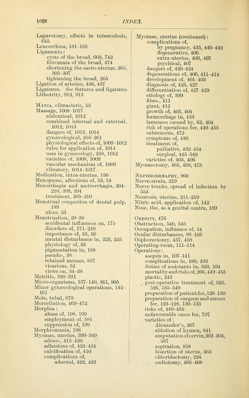 Laparotomy, effects in tuberculosis, 645 Leucorrhoea; 181-185 Ligaments: cysts of the broad, 669, 742 fibromata of the broad, 474 shortening the sacro-uterine, 265, 305-307 tightening the broad, 265 Ligation of arteries, 456, 457 Ligatures. See Sutures and ligatures Lithotrity, 912, 913 Mania, climacteric, 53 Massage, 1008-1017 abdominal, 1012 combined internal and external, 1012, 1013 dangers of, 1013, 1014 gynaecological, 258-261 physiological effects of, 1009-1012 rules for application of, 1014 iises in gynfficology, 258, 1012 varieties of, 1008, 1009 vascular mechanism of, 1009 vibratory, 1014-1017- Medication, intra-uteriue, 150 Menopause, affections of, 53, 54 Menorrhagia and metrorrhagia, 204- 210, 393, 394 treatment, 205-210 Menstrual congestion of dental pulp, 189 ulcer, 53 Menstruation, 29-38 accidental influences on, 175 disorders of, 171-210 importance of, 55, 56 mental disturbance in, 223, 225 physiology of, 38 pigmentation in, 188 pseudo-, 38 retained menses, 857 vicarious, 52 views on, 34-38 Metritis, 328-331 Micro-organisms, 137-140, 361, 905 Minor gynaecological operations, 142- 161 Mole, tubal, 678 Morcellation, 469-472 Morphia: abuse of, 198, 199 employment of, 581 suppression of, 199 Morphiomania, 198 Myomas, uterine, 399-549 adeno-, 415-420 adhesions of, 422-424 calcification of, 410 complications of, adnesal, 422, 423 Myomas, uterine {continued): complications of, by pregnancy, 435, 440-442 degenerative, 406 extra-uterine, 406, 407 psychical, 407 dangers of, 420-424 degenerations of, 406, 411-414 development of, 401-403 diagnosis of, 425, 427 differentiation of, 427-429 etiology of, 399 fibro-, 411 giant, 412 growth of, 403, 404 haemorrhage in, 433 lameness caused by, 62, 404 risk of operations for, 449-455 submucous, 472 symptoms of, 430 treatment of, palliative, 432-434 surgical, 445-549 varieties of, 405, 406 Myomectomy, 465, 468, 473 Nbphrorehaphy, 960 Nerve-strain, 219 Nerve trunks, spread of infection by 554 Neurosis, uterine, 211-219 Nitric acid, application of, 142 Nose, the, as a genital centre, 189 Obesity, 476 Obstruction, 540, 543 Occupation, influence of, 54 Ocular disturbances, 98-105 Oophorectomy, 467, 458 Operating-room, 111-114 Operations: asepsis in, 107-141 complications in, 480, 493 duties of assistants in, 593, 594 mortality and risks of, 266,449-455 plastic, 243 post-operative treatment of, 525, 526, 535-549 preparation of patient for, 128-130 preparation of surgeon and nurses for, 123-128, 130-133 risks of, 449-455 unfavourable cases for, 797 varieties of: Alexander's, 267 ablation of hymen, 841 amputation of cervix,302-304, 587 aspiration, 858 bisection of uterus, 463 clitoridectomy, 224 coeliotomy, 466-468