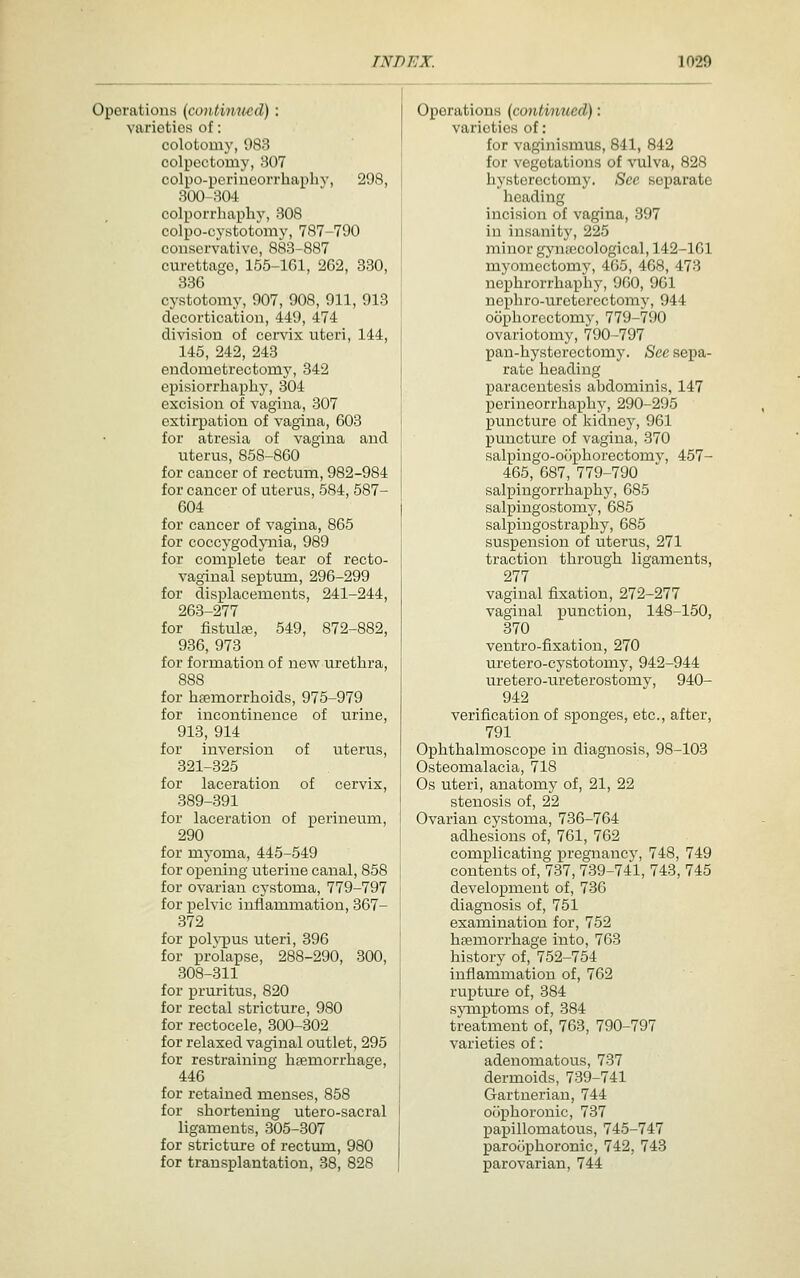 Operations (contimied): varieties of: colotomy, 983 colpcctomy, 307 colpo-periueorrhaphy, 298, 300-304 colporrhaphy, 308 colpo-cystotomy, 787-790 conservative, 883-887 curettage, 155-lGl, 262, 330, 336 cystotomy, 907, 908, 911, 913 decortication, 449, 474 division of cervix uteri, 144, 145, 242, 243 endometrectomy, 342 episiorrliapliy, 304 excision of vagina, 307 extirpation of vagina, 603 for atresia of vagina and uterus, 858-860 for cancer of rectum, 982-984 for cancer of uterus, 584, 587- 604 for cancer of vagina, 865 for coccygodpiia, 989 for complete tear of recto- vaginal septum, 296-299 for displacements, 241-244, 263-277 for fistulte, 549, 872-882, 936, 973 for formation of new urethra, 888 for hsemorrhoids, 975-979 for incontinence of urine, 913, 914 for inversion of uterus, 321-325 for laceration of cervix, 389-391 for laceration of perineum, 290 for myoma, 445-549 for opening uterine canal, 858 for ovarian cystoma, 779-797 for pelvic inflammation, 367- 372 for poh^pus uteri, 396 for prolapse, 288-290, 300, 308-311 for pruritus, 820 for rectal stricture, 980 for rectocele, 300-302 for relaxed vaginal outlet, 295 for restraining haemorrhage, 446 for retained menses, 858 for shortening utero-sacral ligaments, 305-307 for stricture of rectum, 980 for transplantation, 38, 828 Operations (continued): varieties of: for vaginismus, 841, 842 for vegetations of vulva, 828 hysterectomy. See separate heading incision of vagina, 397 in insanity, 225 minor gynecological, 142-161 myomectomy, 465, 468, 473 nephrorrhaphy, 960, 961 nephro-u.rcterectomy, 944 oophorectomy, 779-790 ovariotomy, 790-797 pan-hystorectomy. See sepa- rate heading paracentesis abdominis, 147 perineorrhaiDhy, 290-295 puncture of kidney, 961 puncture of vagina, 370 salpingo-ofiphorectomv, 457- 465, 687, 779-790 salpingorrhaphy, 685 salpingostomy, 685 salpingostraphy, 685 suspension of uterus, 271 traction throvigh ligaments, 277 vaginal fixation, 272-277 vaginal punction, 148-150, 370 ventro-fixation, 270 uretero-cystotomy, 942-944 uretero-ureterostomy, 940- 942 verification of sponges, etc., after, 791 Ophthalmoscope in diagnosis, 98-103 Osteomalacia, 718 Os uteri, anatomy of, 21, 22 stenosis of, 22 Ovarian cystoma, 736-764 adhesions of, 761, 762 complicating i^regnancv, 748, 749 contents of, 737, 739-74'l, 743, 745 development of, 736 diagnosis of, 751 examination for, 752 haemorrhage into, 763 history of, 752-754 inflammation of, 762 ruptui'e of, 384 sjonptoms of, 384 treatment of, 763, 790-797 varieties of: adenomatous, 737 dermoids, 739-741 Gartneriau, 744 oophoronic, 737 papillomatous, 745-747 paroophoronic, 742, 743 parovarian, 744