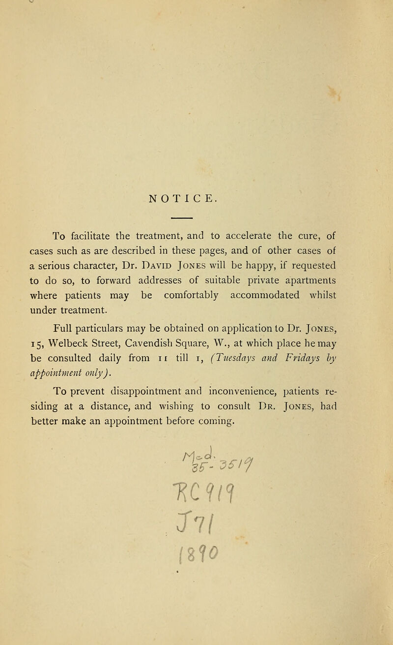 NOTICE. To facilitate the treatment, and to accelerate the cure, of cases such as are described in these pages, and of other cases of a serious character, Dr. David Jones will be happy, if requested to do so, to forward addresses of suitable private apartments where patients may be comfortably accommodated whilst under treatment. Full particulars may be obtained on application to Dr. Jones, 15, Welbeck Street, Cavendish Square, W., at which place he may be consulted daily from ir till i, (Tuesdays and Fridays by appointment only). To prevent disappointment and inconvenience, patients re- siding at a distance, and wishing to consult Dr. Jones, had better make an appointment before coming.