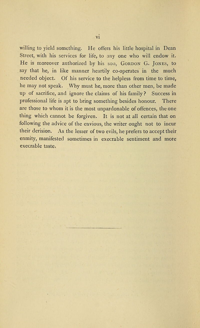 willing to yield something. He ofifers his little hospital in Dean Street, with his services for life, to any one who will endow it. He is moreover authorized by his son, Gordon G. Jones, to say that he, in like manner heartily co-operates in the much needed object. Of his service to the helpless from time to time, he may not speak. Why must he, more than other men, be made up of sacrifice, and ignore the claims of his family? Success in professional life is apt to bring something besides honour. There are those to whom it is the most unpardonable of offences, the one thing which cannot be forgiven. It is not at all certain that on following the advice of the envious, the writer ought not to incur their derision. As the lesser of two evils, he prefers to accept their enmity, manifested sometimes in execrable sentiment and more execrable taste.