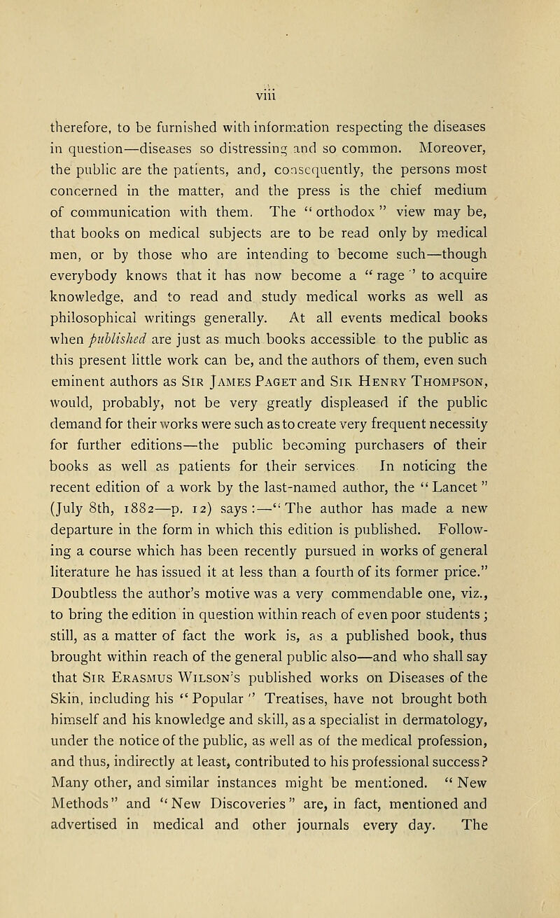 therefore, to be furnished with information respecting the diseases in question—diseases so distressing and so common. Moreover, the public are the patients, and, consequently, the persons most concerned in the matter, and the press is the chief medium of communication with them. The  orthodox  view may be, that books on medical subjects are to be read only by medical men, or by those who are intending to become such—though everybody knows that it has now become a  rage ' to acquire knowledge, and to read and study medical works as well as philosophical writings generally. At all events medical books •when published are just as much books accessible to the public as this present little work can be, and the authors of them, even such eminent authors as Sir James Paget and Sir Henry Thompson, would, probably, not be very greatly displeased if the public demand for their works were such as to create very frequent necessity for further editions—the public becoming purchasers of their books as well as patients for their services In noticing the recent edition of a work by the last-named author, the Lancet  (July 8th, 1882—p. 12) says:—The author has made a new departure in the form in which this edition is published. Follow- ing a course which has been recently pursued in works of general literature he has issued it at less than a fourth of its former price. Doubtless the author's motive was a very commendable one, viz., to bring the edition in question within reach of even poor students ; still, as a matter of fact the work is, as a published book, thus brought within reach of the general public also—and who shall say that Sir Erasmus Wilson's published works on Diseases of the Skin, including his Popular  Treatises, have not brought both himself and his knowledge and skill, as a specialist in dermatology, under the notice of the public, as ivell as of the medical profession, and thus, indirectly at least, contributed to his professional success? Many other, and similar instances might be mentioned.  New Methods and New Discoveries are, in fact, mentioned and advertised in medical and other journals every day. The