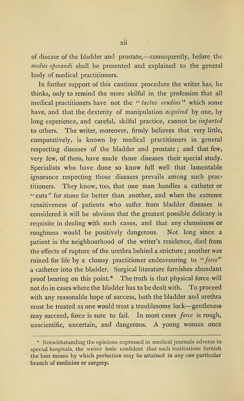 Xll of disease of the bladder and prostate,—consequently, before the modtis operandi shall be presented and explained to the general body of medical practitioners. In further support of this cautious procedure the writer has, he thinks, only to remind the more skilful in the profession that all medical practitioners have not the ^^ tactus erudius which some have, and that the dexterity of manipulation acquired by one, by long experience, and careful, skilful practice, cannot be imparted to others. The writer, moreover, firmly believes that very little, comparatively, is known by medical practitioners in general respecting diseases of the bladder and prostate; and that few, very few, of them, have made those diseases their special study. Specialists who have done so know full well that lamentable ignorance respecting those diseases prevails am.ong such prac* titioners. They know, too, that one man handles a catheter or cuts for stone far better than another, and when the extreme sensitiveness of patients who suffer from bladder diseases is considered it will be obvious that the greatest possible delicacy is requisite in dealing with such cases, and that any clumsiness or roughness would be positively dangerous. Not long since a patient in the neighbourhood of the writer's residence, died from the effects of rupture of the urethra behind a stricture; another was ruined for life by a clumsy practitioner endeavouring to force*' a catheter into the bladder. Surgical literature furnishes abundant proof bearing on this point.* The truth is that physical force will not do in cases where the bladder has to be dealt with. To proceed with any reasonable hope of success, both the bladder and urethra must be treated as one would treat a troublesome lock—gentleness may succeed, force is sure to fail. In most cases force is rough, unscientific, uncertain, and dangerous. A young woman once * Notwithstanding the opinions expressed in medical journals adverse to special hospitals, the writer feels confident that such institutions furnish the best means by which perfection may be attained in any one particular branch of medicine or surgery.