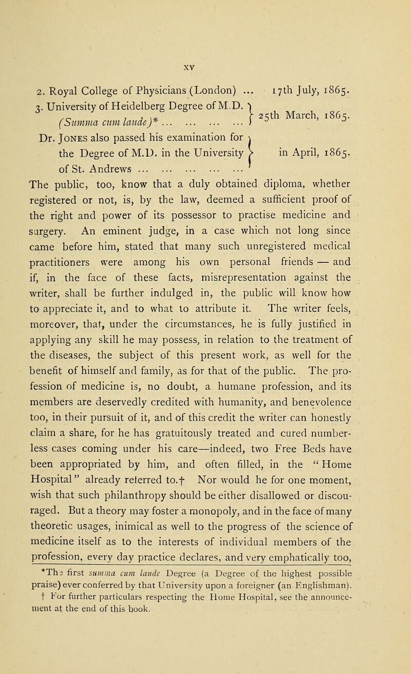 2. Royal College of Physicians (London) ... 17th July, 1865. -i. University of Heidelberg Degree ofM.D. ) _ , , ,. y 25th March, 1865. (S'umina cmnlaudej* ) ^ ^ Dr. Jones also passed his examination for \ the Degree of M.D. in the University > in April, 1865. of St. Andrews The public, too, know that a duly obtained diploma, whether registered or not, is, by the law, deemed a sufficient proof of the right and power of its possessor to practise medicine and surgery. An eminent judge, in a case which not long since came before him, stated that many such unregistered medical practitioners were among his own personal friends — and if, in the face of these facts, misrepresentation against the writer, shall be further indulged in, the public will know how to appreciate it, and to what to attribute it. The writer feels, moreover, that, under the circumstances, he is fully justified in applying any skill he may possess, in relation to the treatment of the diseases, the subject of this present work, as well for the benefit of himself and family, as for that of the public. The pro- fession of medicine is, no doubt, a humane profession, and its members are deservedly credited with humanity, and benevolence too, in their pursuit of it, and of this credit the writer can honestly claim a share, for he has gratuitously treated and cured number- less cases coming under his care—indeed, two Free Beds have been appropriated by him, and often filled, in the  Home Hospital already referred to.f Nor would he for one moment, wish that such philanthropy should be either disallowed or discou- raged. But a theory may foster a monopoly, and in the face of many theoretic usages, inimical as well to the progress of the science of medicine itself as to the interests of individual members of the profession, every day practice declares, and very emphatically too, *Th3 first sitmaia cum laitde Degree (a Degree of the highest possible praise) ever conferred by that University upon a foreigner (an Englishman). t For further particulars respecting the Home Hospital, see the announce- ment at the end of this book.