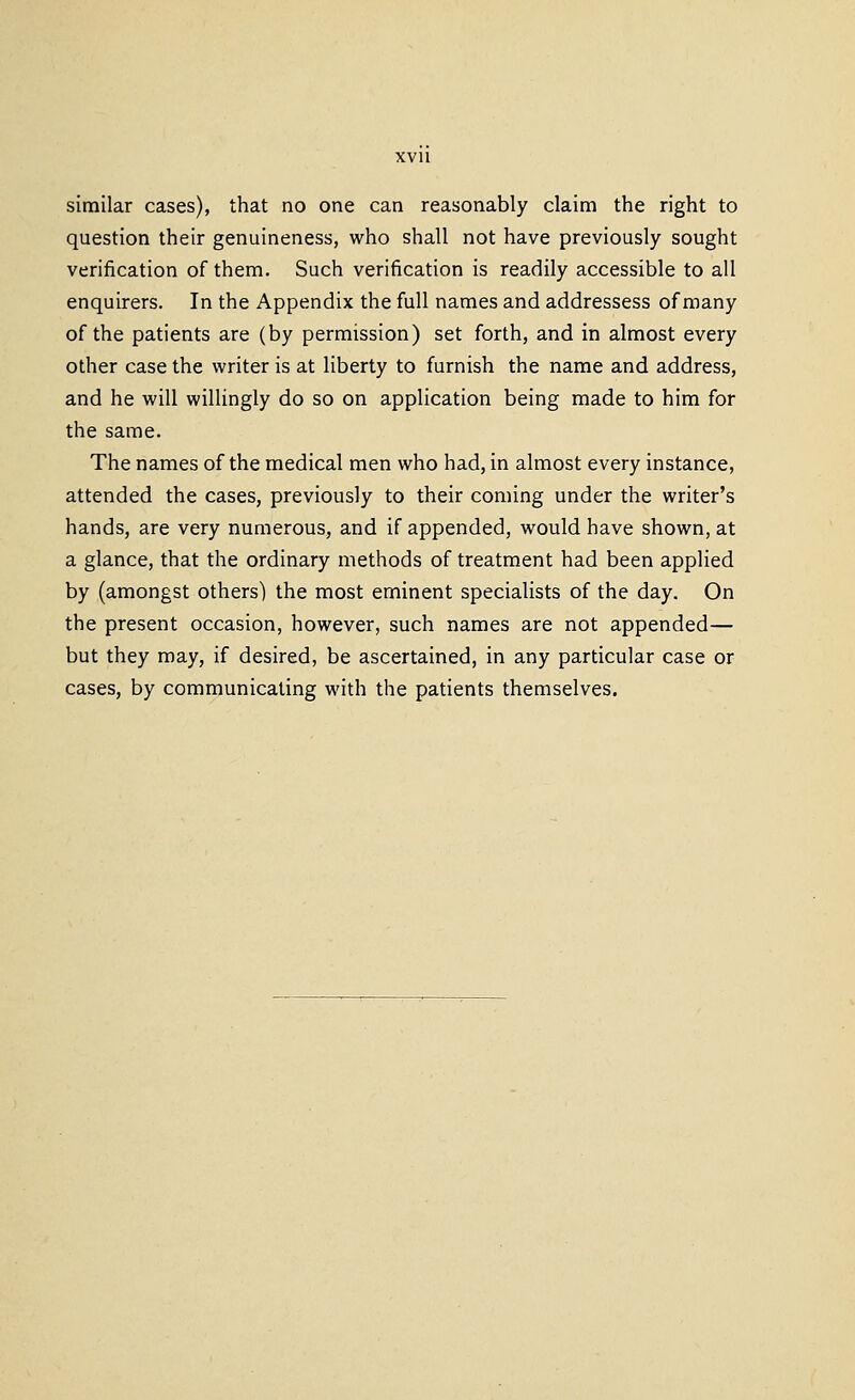 similar cases), that no one can reasonably claim the right to question their genuineness, who shall not have previously sought verification of them. Such verification is readily accessible to all enquirers. In the Appendix the fiill names and addressess of many of the patients are (by permission) set forth, and in almost every other case the writer is at liberty to furnish the name and address, and he will willingly do so on application being made to him for the same. The names of the medical men who had, in almost every instance, attended the cases, previously to their coming under the writer's hands, are very numerous, and if appended, would have shown, at a glance, that the ordinary methods of treatment had been applied by (amongst others) the most eminent specialists of the day. On the present occasion, however, such names are not appended— but they may, if desired, be ascertained, in any particular case or cases, by communicating with the patients themselves.