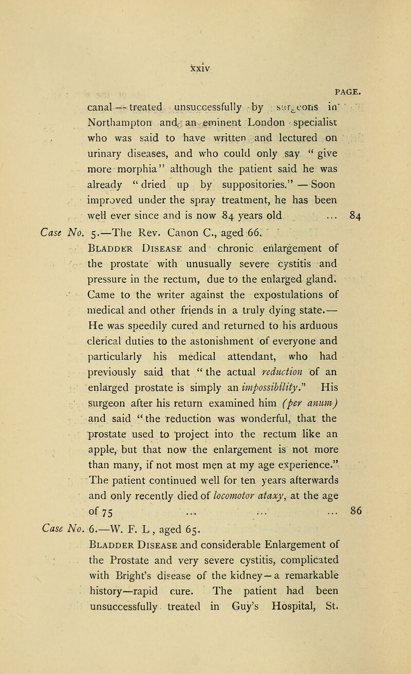 canal—treated unsuccessfully -by .siM.cons in' Northampton andr: an^ftninent London specialist who was said to have written -and lectured on : : urinary diseases, and who could only say  give more morphia although the patient said he was already  dried up by suppositories. — Soon ,■ • improved under the spray treatment, he has been well ever since and is now 84 years old ... 84 Case No. 5.—The Rev. Canon C, aged 66. Bladder Disease and chronic enlargement of the prostate with unusually severe cystitis and pressure in the rectum, due to the enlarged gland. Came to the writer against the expostulations of medical and other friends in a truly dying state.— He was speedily cured and returned to his arduous clerical duties to the astonishment of everyone and particularly his medical attendant, who had previously said that  the actual reduction of an enlarged prostate is simply an impossibility.^' His surgeon after his return examined him (per anum) and said  the reduction was wonderful, that the prostate used to project into the rectum like an apple, but that now the enlargement is not more than many, if not most m?n at my age experience. The patient continued well for ten years afterwards and only recently died of locomotor ataxy, at the age of 75 ... ... ... 86 Case No. 6.—W. F. L, aged 65. Bladder Disease and considerable Enlargement of the Prostate and very severe cystitis, complicated with Bright's disease of the kidney—a remarkable history—rapid cure. The patient had been unsuccessfully treated in Guy's Hospital, St.