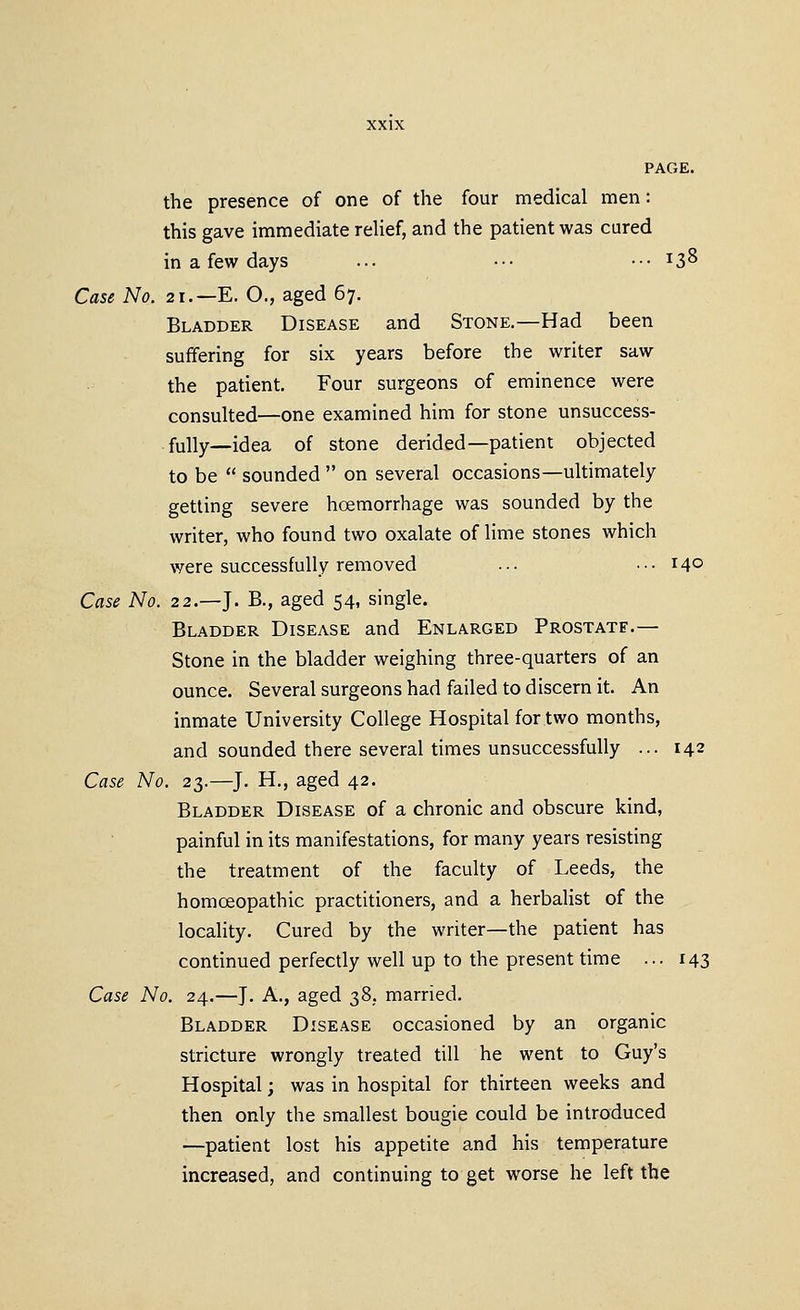 the presence of one of the four medical men: this gave immediate relief, and the patient was cured in a few days ... •■• ••• ^3^ Case No. 21.—E. O., aged 67. Bladder Disease and Stone.—Had been suffering for six years before the writer saw the patient. Four surgeons of eminence were consulted—one examined him for stone unsuccess- fully—idea of stone derided—patient objected to be  sounded  on several occasions—ultimately getting severe hoemorrhage was sounded by the writer, who found two oxalate of lime stones which were successfully removed ... ... 140 Case No. 22.—J. B., aged 54, single. Bladder Disease and Enlarged Prostate.— Stone in the bladder weighing three-quarters of an ounce. Several surgeons had failed to discern it. An inmate University College Hospital for two months, and sounded there several times unsuccessfully ... 142 Case No. 23.—J. H., aged 42. Bladder Disease of a chronic and obscure kind, painful in its manifestations, for many years resisting the treatment of the faculty of Leeds, the homoeopathic practitioners, and a herbalist of the locality. Cured by the writer—the patient has continued perfectly well up to the present time ... 143 Case No. 24.—J. A., aged 38, married. Bladder Disease occasioned by an organic stricture wrongly treated till he went to Guy's Hospital; was in hospital for thirteen weeks and then only the smallest bougie could be introduced —patient lost his appetite and his temperature increased, and continuing to get worse he left the