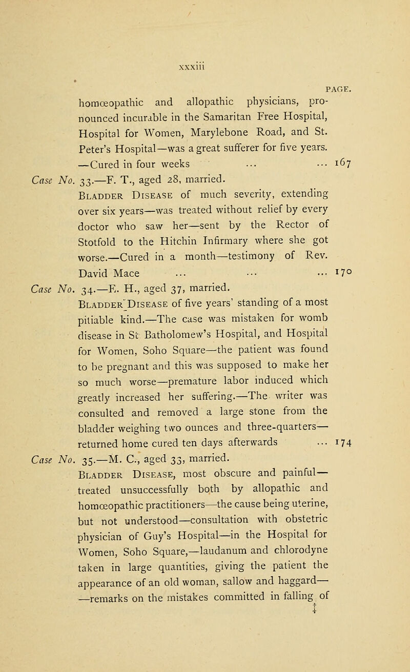 homoeopathic and allopathic physicians, pro- nounced incurable in the Samaritan Free Hospital, Hospital for Women, Marylebone Road, and St. Peter's Hospital—was a great sufferer for five years. —Cured in four weeks ... ••• 167 Case No. 33.—F. T., aged 2^, married. Bladder Disease of much severity, extending over six years—was treated without relief by every doctor who saw her—sent by the Rector of Stotfold to the Hitchin Infirmary where she got worse.—Cured in a month—testimony of Rev. David Mace ... ••• ••• 17° Case No. 34.—F. H., aged 37, married. Bladder'Disease of five years' standing of a most pitiable kind.—The case was mistaken for womb disease in St Batholomew's Hospital, and Hospital for Women, Soho Square—the patient was found to be pregnant and this was supposed to make her so much worse—premature labor induced which greatly increased her suffering.—The writer was consulted and removed a large stone from the bladder weighing two ounces and three-quarters— returned home cured ten days afterwards ... 174 Case No. 35.—M. C, aged 33, married. Bladder Disease, most obscure and painful— treated unsuccessfully both by allopathic and homoeopathic practitioners—the cause being uterine, but not understood—consultation with obstetric physician of Guy's Hospital—in the Hospital for Women, Soho Square,—laudanum and chlorodyne taken in large quantities, giving the patient the appearance of an old woman, sallow and haggard— —remarks on the mistakes committed in falling of