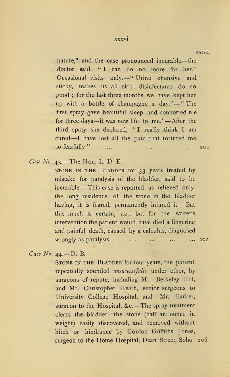 XXXVl PAGE. nature, and the case pronounced incurable—the doctor said,  I can do no more for her. Occasional visits only.—'' Urine offensive and sticky, makes us all sick—disinfectants do no good ; for the last three months we have kept her • up with a bottle of champagne a day.— The first spray gave beautiful sleep and comforted me for three days—it was new life to me.—After the third spray she declared,  I really think I am cured—I have lost all the pain that tortured me so fearfully ... ... ... 200 Case No. 43.—The Hon. L. D. E. Stone in the Bladder for 33 years treated by mistake for paralysis of the bladder, said to be incurable.—This case is reported as relieved only, the long residence of the stone in the bladder having, it is feared, permanently injured it. But this much is certain, viz., but for the writer's intervention the patient would have died a lingering and painful death, caused by a calculus, diagnosed wrongly as paralysis ... ... ... ... 202 Case No. 44.—D. B. Stone in the Bladder for four years, the patient repeatedly sounded unsuccessfully under ether, by surgeons of repute, including Mr. Berkeley Hill, and Mr. Christopher Heath, senior surgeons to University College Hospital, and Mr. Barker, surgeon to the Hospital, &c.—The spray treatment clears the bladder—the stone (half an ounce in weight) easily discovered, and removed without hitch or hindrance by Gordon Griffiths Jones, surgeon to the Home Hospital, Dean Street, Soho 206