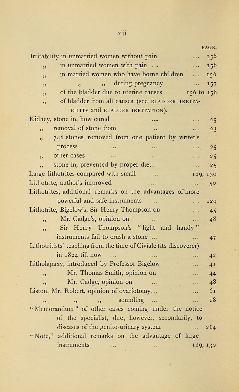 PAGE. Irritability in unmarried women without pain ... 156 ., in unmarried women with pain ... ... 156 „ in married women who have borne children ... 156 „ „ „ during pregnancy ... 157 ,, of the bladder due to uterine causes 156 to 158 „ of bladder from all causes (see bladder irrita- bility and bladder irritation). Kidney, stone in, how cured ... ... 25 „ removal of stone from .. ... 23 „ 748 stones removed from one patient by writer's process ... ... ... 25 ,, other cases ... ... ... 25 „ stone in, prevented by proper diet... ... 25 Large lithotrites compared with small ... 129, 130 Lithotrite, author's improved ... ... 50 Lithotrites, additional remarks on the advantages of more powerful and safe instruments ... ... 129 Lithotrite, Bigelow's, Sir Henry Thompson on ... 45 „ Mr. Cadge's, opinion on ... ... 48 „ Sir Henry Thompson's light and handy instruments fail to crush a stone ... ... 47 Lithotritists' teaching from the time of Civiale (its discoverer) in 1824 till now ... ... ... 42 Litholapaxy, introduced by Professor Bigelow ... 41 „ Mr. Thomas Smith, opinion on ... 44 „ Mr. Cadge, opinion on ... ... 48 Liston, Mr. Robert, opinion of ovariotomy... ... 6j ,, „ „ sounding ... ... 18  Memorandum  of other cases coming under the notice of the specialist, due, however, secondarily, to diseases of the genito-urinary system ... 214  Note, additional remarks on the advantage of large instruments ... ... 129, 130