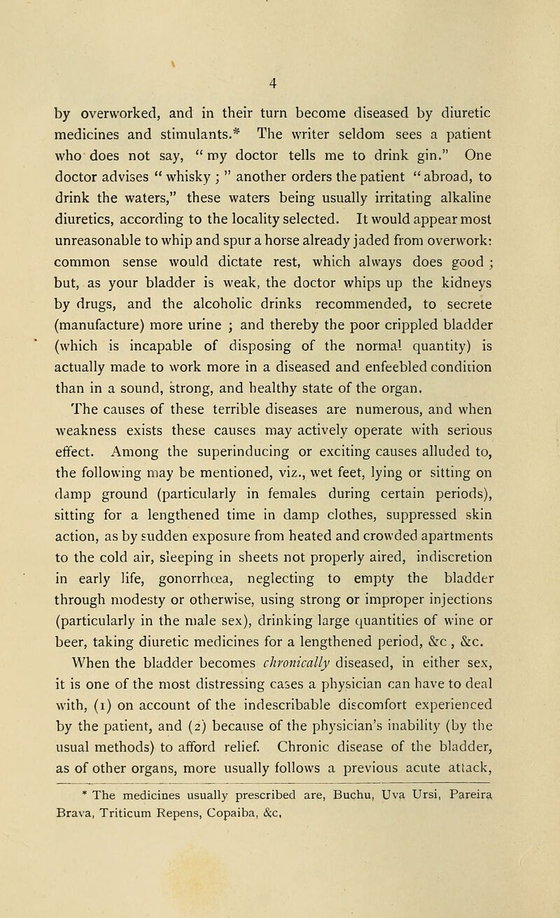 by overworked, and in their turn become diseased by diuretic medicines and stimulants.* The writer seldom sees a patient who does not say,  my doctor tells me to drink gin. One doctor advises  whisky ;  another orders the patient abroad, to drink the waters, these waters being usually irritating alkaline diuretics, according to the locality selected. It would appear most unreasonable to whip and spur a horse already jaded from overwork: common sense would dictate rest, which always does good ; but, as your bladder is weak, the doctor whips up the kidneys by drugs, and the alcoholic drinks recommended, to secrete (manufacture) more urine ; and thereby the poor crippled bladder (which is incapable of disposing of the normal quantity) is actually made to work more in a diseased and enfeebled condition than in a sound, strong, and healthy state of the organ. The causes of these terrible diseases are numerous, and when weakness exists these causes may actively operate with serious effect. Among the superinducing or exciting causes alluded to, the following may be mentioned, viz., wet feet, lying or sitting on damp ground (particularly in females during certain periods), sitting for a lengthened time in damp clothes, suppressed skin action, as by sudden exposure from heated and crowded apartments to the cold air, sleeping in sheets not properly aired, indiscretion in early life, gonorrhoea, neglecting to empty the bladder through modesty or otherwise, using strong or improper injections (particularly in the male sex), drinking large quantities of wine or beer, taking diuretic medicines for a lengthened period, &c , &c. When the bladder becomes chronically diseased, in either sex, it is one of the most distressing cases a physician can have to deal with, (i) on account of the indescribable discomfort experienced by the patient, and (2) because of the physician's inability (by the usual methods) to afford relief Chronic disease of the bladder, as of other organs, more usually follows a previous acute attack, * The medicines usually prescribed are, Buchu, Uva Ursi, Pareira Brava, Triticum Repens, Copaiba, Sc,c,