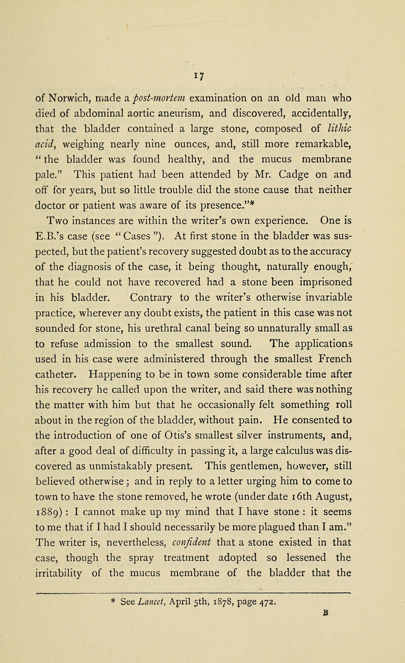 of Norwich, made a post-mortem examination on an old man who died of abdominal aortic aneurism, and discovered, accidentally, that the bladder contained a large stone, composed of lithic acid, weighing nearly nine ounces, and, still more remarkable,  the bladder was found healthy, and the mucus membrane pale. This patient had been attended by Mr. Cadge on and off for years, but so little trouble did the stone cause that neither doctor or patient was aware of its presence.* Two instances are within the writer's own experience. One is E.B.'s case (see  Cases ). At first stone in the bladder was sus- pected, but the patient's recovery suggested doubt as to the accuracy of the diagnosis of the case, it being thought, naturally enough,' that he could not have recovered had a stone been imprisoned in his bladder. Contrary to the writer's otherwise invariable practice, wherever any doubt exists, the patient in this case was not sounded for stone, his urethral canal being so unnaturally small as to refuse admission to the smallest sound. The applications used in his case were administered through the smallest French catheter. Happening to be in town some considerable time after his recovery he called upon the writer, and said there was nothing the matter with him but that he occasionally felt something roll about in the region of the bladder, without pain. He consented to the introduction of one of Otis's smallest silver instruments, and, after a good deal of difficulty in passing it, a large calculus was dis- covered as unmistakably present. This gentlemen, however, still believed otherwise; and in reply to a letter urging him to come to town to have the stone removed, he wrote (under date i6th August, 1889): I cannot make up my mind that I have stone : it seems to me that if I had I should necessarily be more plagued than I am. The writer is, nevertheless, confident that a stone existed in that case, though the spray treatment adopted so lessened the irritability of the mucus membrane of the bladder that the * See Lancet, April 5th, 1878, page 472.