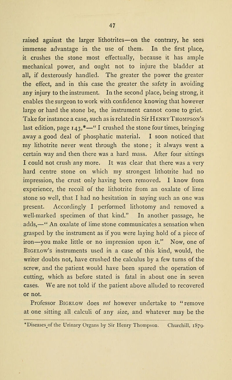 raised against the larger lithotrites—on the contrary, he sees immense advantage in the use of them. In the first place, it crushes the stone most effectually, because it has ample mechanical power, and ought not to injure the bladder at all, if dexterously handled. The greater the power the greater the effect, and in this case the greater the safety in avoiding any injury to the instrument. In the second place, being strong, it enables the surgeon to work with confidence knowing thai however large or hard the stone be, the instrument cannot come to griet. Take for instance a case, such as is related in Sir Henry Thompson's last edition, page 143,*— I crushed the stone four times, bringing away a good deal of phosphatic material. I soon noticed that my lithotrite never went through the stone; it always went a certain way and then there was a hard mass. After four sittings I could not crush any more. It was clear that there was a very hard centre stone on which my strongest lithotrite had no impression, the crust only having been removed. I know from experience, the recoil of the lithotrite from an oxalate of lime stone so well, that I had no hesitation in saying such an one was present. Accordingly I performed lithotomy and removed a well-marked specimen of that kind. In another passage, he adds,— An oxalate of lime stone communicates a sensation when grasped by the instrument as if you were laying hold of a piece of iron—you make little or no impression upon it. Now, one of BiGELow's instruments used in a case of this kind, would, the writer doubts not, have crushed the calculus by a few turns of the screw, and the patient would have been spared the operation of cutting, which as before stated is fatal in about one in seven cases. We are not told if the patient above alluded to recovered or not. Professor Bigelow does not however undertake to remove at one sitting all calculi of any size, and whatever may be the *Diseases_of the Urinary Organs by Sir Henry Thompson. Churchill, 1879.