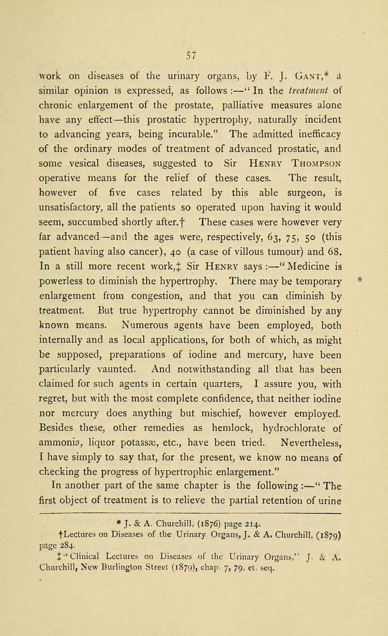 work on diseases of the urinary organs, by F. J. Gant,* i similar opinion is expressed, as follows :— In the treatment of chronic enlargement of the prostate, palliative measures alone have any effect—this prostatic hypertrophy, naturally incident to advancing years, being incurable. The admitted inefificacy of the ordinary modes of treatment of advanced prostatic, and some vesical diseases, suggested to Sir Henry Thompson operative means for the relief of these cases. The result, however of five cases related by this able surgeon, is unsatisfactory, all the patients so operated upon having it would seem, succumbed shortly after.f These cases were however very far advanced—and the ages were, respectively, 63, 75, 50 (this patient having also cancer), 40 (a case of villous tumour) and 68. In a still more recent work,;': Sir Henry says :— Medicine is powerless to diminish the hypertrophy. There may be temporary enlargement from congestion, and that you can diminish by treatment. But true h3'pertrophy cannot be diminished by any known means. Numerous agents have been employed, both internally and as local applications, for both of which, as might be supposed, preparations of iodine and mercury, have been particularly vaunted. And notwithstanding all that has been claimed for such agents in certain quarters, I assure you, with regret, but with the most complete confidence, that neither iodine nor mercury does anything but mischief, however employed. Besides these, other remedies as hemlock, hydrochlorate of ammonia, liquor potassse, etc., have been tried. Nevertheless, I have simply to say that, for the present, we know no means of checking the progress of hypertrophic enlargement. In another part of the sam.e chapter is the following :—*' The first object of treatment is to relieve the partial retention of urine * J. & A. Churchill, (1876) page 214. fLectures on Diseases of the Urinary Organs, J. & A. Churchill, (1879) page 284. J Clinical Lectures on Diseases of the Urinary Organs, J. & Ai Churchill, New Burlington Street (1879), ehap^ 7, 79, et. seq.