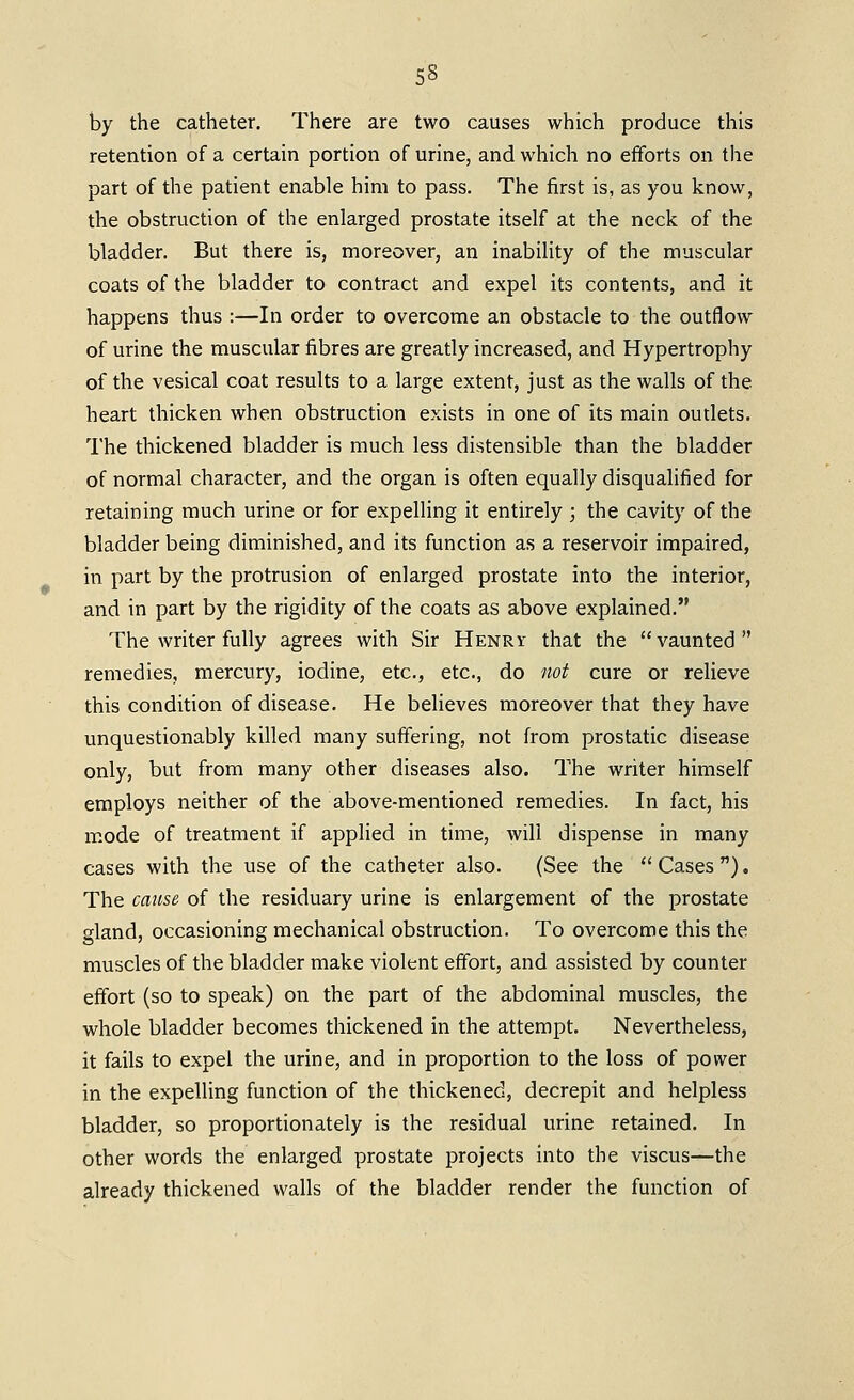 by the catheter. There are two causes which produce this retention of a certain portion of urine, and which no efforts on the part of the patient enable him to pass. The first is, as you know, the obstruction of the enlarged prostate itself at the neck of the bladder. But there is, moreover, an inability of the muscular coats of the bladder to contract and expel its contents, and it happens thus :—In order to overcome an obstacle to the outflow of urine the muscular fibres are greatly increased, and Hypertrophy of the vesical coat results to a large extent, just as the walls of the heart thicken when obstruction exists in one of its main oudets. The thickened bladder is much less distensible than the bladder of normal character, and the organ is often equally disqualified for retaining much urine or for expelling it entirely ; the cavity of the bladder being diminished, and its function as a reservoir impaired, in part by the protrusion of enlarged prostate into the interior, and in part by the rigidity of the coats as above explained. The writer fully agrees with Sir Henry that the vaunted remedies, mercury, iodine, etc., etc., do not cure or relieve this condition of disease. He believes moreover that they have unquestionably killed many suffering, not from prostatic disease only, but from many other diseases also. The writer himself employs neither of the above-mentioned remedies. In fact, his m.ode of treatment if applied in time, will dispense in many cases with the use of the catheter also. (See the Cases). The cause of the residuary urine is enlargement of the prostate gland, occasioning mechanical obstruction. To overcome this the muscles of the bladder make violent effort, and assisted by counter effort (so to speak) on the part of the abdominal muscles, the whole bladder becomes thickened in the attempt. Nevertheless, it fails to expel the urine, and in proportion to the loss of power in the expelling function of the thickened, decrepit and helpless bladder, so proportionately is the residual urine retained. In other words the enlarged prostate projects into the viscus—the already thickened walls of the bladder render the function of