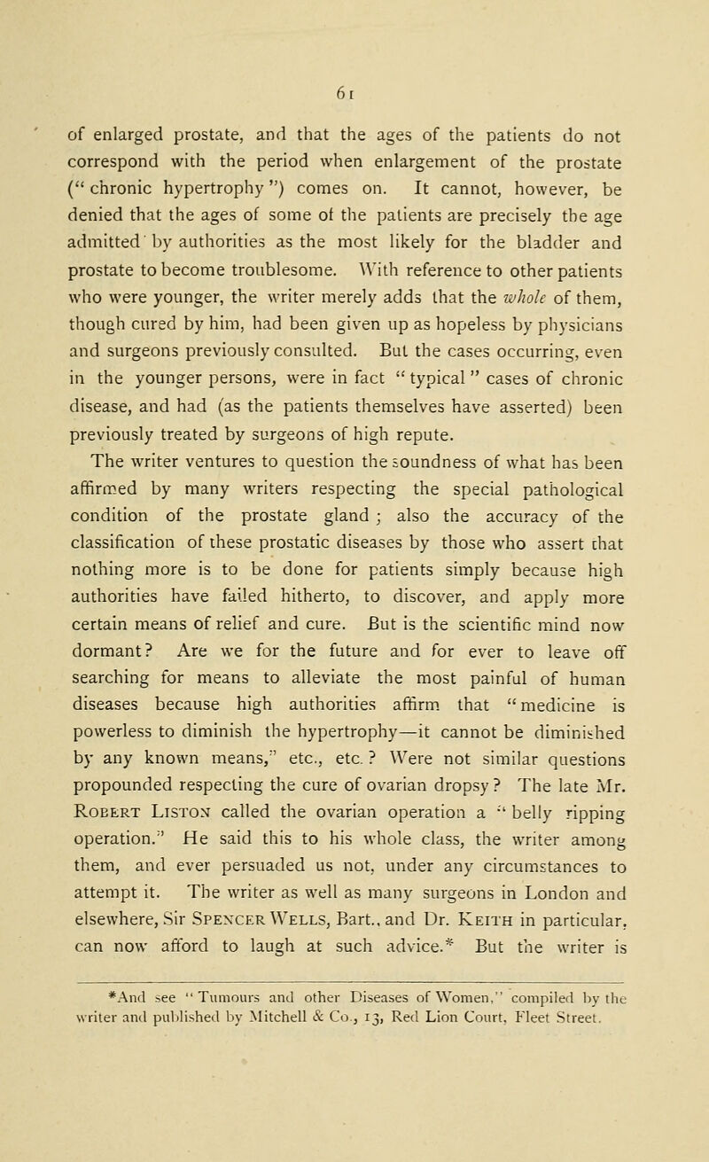 of enlarged prostate, and that the ages of the patients do not correspond with the period when enlargement of the prostate ( chronic hypertrophy) comes on. It cannot, however, be denied that the ages of some ot the patients are precisely the age admitted'by authorities as the most likely for the bladder and prostate to become troublesome. With reference to other patients who were younger, the writer merely adds that the whole of them, though cured by him, had been given up as hopeless by physicians and surgeons previously consulted. But the cases occurring, even in the younger persons, were in fact  typical cases of chronic disease, and had (as the patients themselves have asserted) been previously treated by surgeons of high repute. The writer ventures to question the soundness of what has been affirmed by many writers respecting the special pathological condition of the prostate gland ; also the accuracy of the classification of these prostatic diseases by those who assert diat nothing more is to be done for patients simply because high authorities have failed hitherto, to discover, and apply more certain means of relief and cure. But is the scientific mind now dormant? Are we for the future and for ever to leave off searching for means to alleviate the most painful of human diseases because high authorities affirm, that medicine is powerless to diminish the hypertrophy—it cannot be diminished by any known means, etc., etc. ? Were not similar questions propounded respecting the cure of ovarian dropsy ? The late Mr. Robert Liston called the ovarian operation a •' belly ripping operation. He said this to his whole class, the writer among them, and ever persuaded us not, under any circumstances to attempt it. The writer as well as many surgeons in London and elsewhere. Sir Spencer Wells, Bart., and Dr. Keith in particular, can now aftbrd to laugh at such advice.* But the writer is *Ancl see Tumours and other Diseases of Women, compiled by the writer and puV)lished by Mitchell & Co , 13, Red Lion Court, Fleet Street.