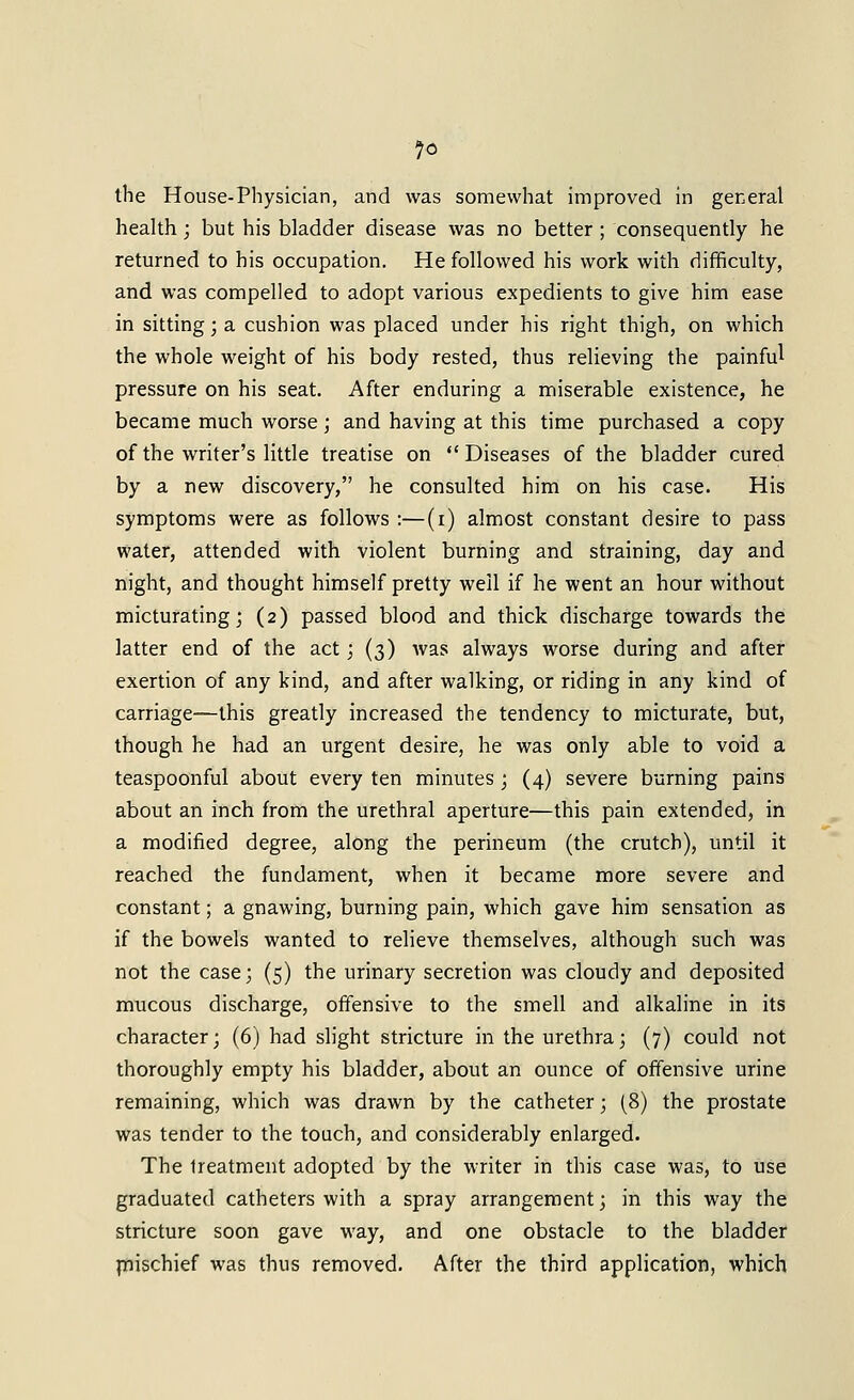 the House-physician, and was somewhat improved in gereral health; but his bladder disease was no better ; consequently he returned to his occupation. He followed his work with difficulty, and was compelled to adopt various expedients to give him ease in sitting; a cushion was placed under his right thigh, on which the whole weight of his body rested, thus relieving the painful pressure on his seat. After enduring a miserable existence, he became much worse; and having at this time purchased a copy of the writer's little treatise on Diseases of the bladder cured by a new discovery, he consulted him on his case. His symptoms were as follows :—(i) almost constant desire to pass water, attended with violent burning and straining, day and night, and thought himself pretty well if he went an hour without micturating; (2) passed blood and thick discharge towards the latter end of the act ', (3) was always worse during and after exertion of any kind, and after walking, or riding in any kind of carriage—this greatly increased the tendency to micturate, but, though he had an urgent desire, he was only able to void a teaspoonful about every ten minutes ; (4) severe burning pains about an inch from the urethral aperture—this pain extended, in a modified degree, along the perineum (the crutch), until it reached the fundament, when it became more severe and constant; a gnawing, burning pain, which gave him sensation as if the bowels wanted to relieve themselves, although such was not the case; (5) the urinary secretion was cloudy and deposited mucous discharge, offensive to the smell and alkaline in its character; (6) had slight stricture in the urethra; (7) could not thoroughly empty his bladder, about an ounce of offensive urine remaining, which was drawn by the catheter; (8) the prostate was tender to the touch, and considerably enlarged. The treatment adopted by the writer in this case was, to use graduated catheters with a spray arrangement; in this way the stricture soon gave way, and one obstacle to the bladder jnischief was thus removed. After the third application, which