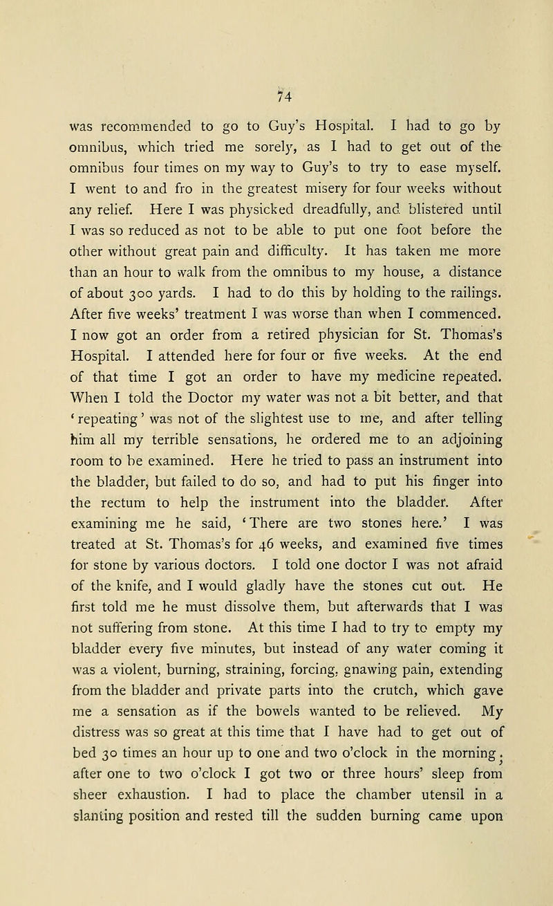 was recommended to go to Guy's Hospital. I had to go by omnibus, which tried me sorely, as 1 had to get out of the omnibus four times on my way to Guy's to try to ease myself. I went to and fro in the greatest misery for four weeks without any relief. Here I was physicked dreadfully, and blistered until I was so reduced as not to be able to put one foot before the other without great pain and difficulty. It has taken me more than an hour to walk from the omnibus to my house, a distance of about 300 yards. I had to do this by holding to the raiHngs. After five weeks' treatment I was worse than when I commenced. I now got an order from a retired physician for St. Thomas's Hospital. I attended here for four or five weeks. At the end of that time I got an order to have my medicine repeated. When I told the Doctor my water was not a bit better, and that * repeating' was not of the slightest use to me, and after telling him all my terrible sensations, he ordered me to an adjoining room to be examined. Here he tried to pass an instrument into the bladder, but failed to do so, and had to put his finger into the rectum to help the instrument into the bladder. After examining me he said, 'There are two stones here.' I was treated at St. Thomas's for 46 weeks, and examined five times for stone by various doctors. I told one doctor I was not afraid of the knife, and I would gladly have the stones cut out. He first told me he must dissolve them, but afterwards that I was not suffering from stone. At this time I had to try to empty my bladder every five minutes, but instead of any water coming it was a violent, burning, straining, forcing, gnawing pain, extending from the bladder and private parts into the crutch, which gave me a sensation as if the bowels wanted to be relieved. My distress was so great at this time that I have had to get out of bed 30 times an hour up to one and two o'clock in the morning. after one to two o'clock I got two or three hours' sleep from sheer exhaustion. I had to place the chamber utensil in a slanting position and rested till the sudden burning came upon