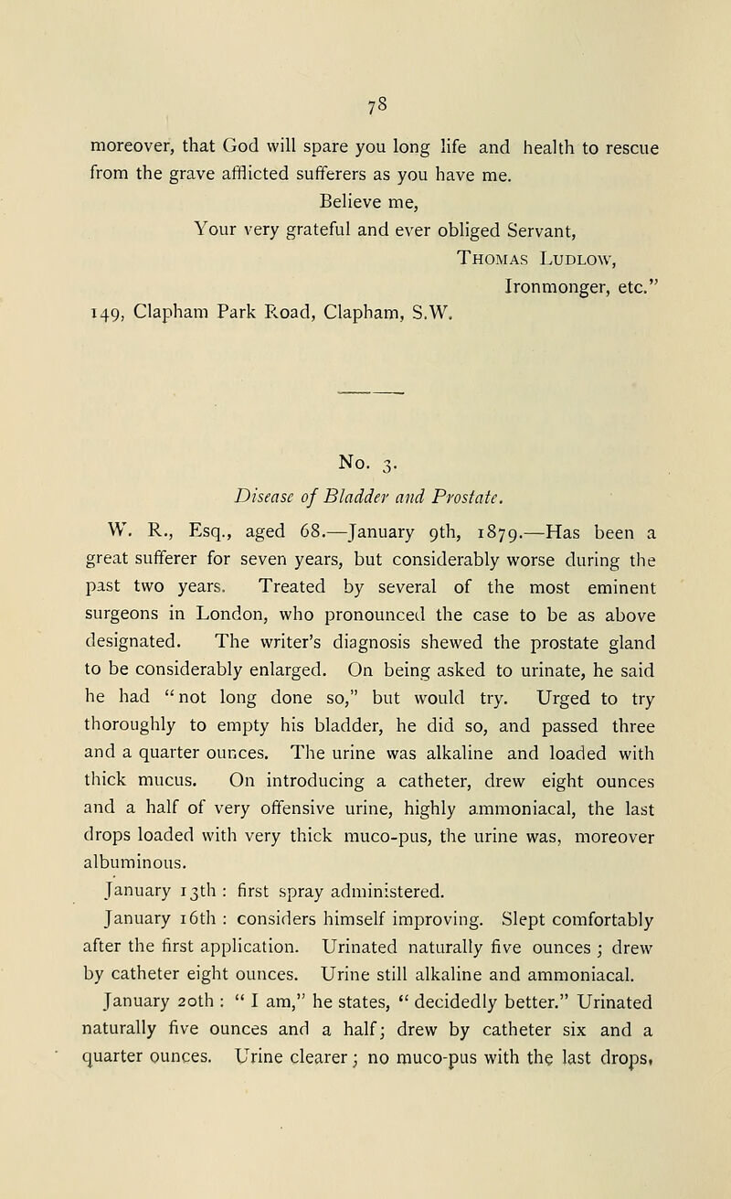 moreover, that God will spare you long life and health to rescue from the grave afflicted sufferers as you have me. Believe me, Your very grateful and ever obliged Servant, Thomas Ludlow, Ironmonger, etc. 149, Clapham Park R.oad, Clapham, S.W. No. 3. Disease of Bladder and Prostate. W, R., Esq., aged 68.—January 9th, 1879.—Has been a great sufferer for seven years, but considerably worse during the past two years. Treated by several of the most eminent surgeons in London, who pronounced the case to be as above designated. The writer's diagnosis shewed the prostate gland to be considerably enlarged. On being asked to urinate, he said he had not long done so, but would try. Urged to try thoroughly to empty his bladder, he did so, and passed three and a quarter ounces. The urine was alkaline and loaded with thick mucus. On introducing a catheter, drew eight ounces and a half of very offensive urine, highly ammoniacal, the last drops loaded with very thick muco-pus, the urine was, moreover albuminous. January 13th: first spray administered. January i6th : considers himself improving. Slept comfortably after the first application. Urinated naturally five ounces ; drew by catheter eight ounces. Urine still alkaline and ammoniacal. January 20th :  I am, he states,  decidedly better. Urinated naturally five ounces and a half; drew by catheter six and a quarter ounces. Urine clearer; no muco-pus with the last drops,