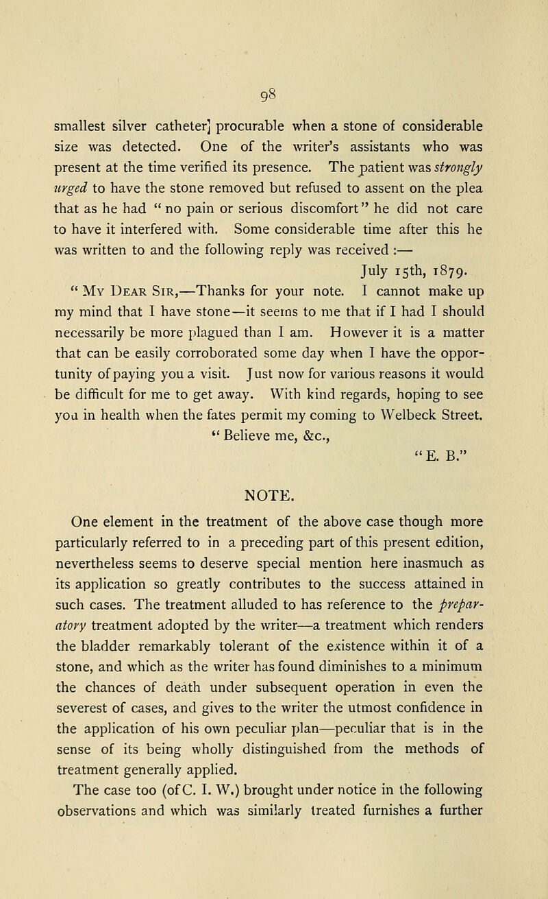 smallest silver catheter] procurable when a stone of considerable size was detected. One of the writer's assistants who was present at the time verified its presence. The patient was strongly urged to have the stone removed but refiised to assent on the plea that as he had  no pain or serious discomfort he did not care to have it interfered with. Some considerable time after this he was written to and the following reply was received :— July 15th, 1879.  My Dear Sir,—Thanks for your note. I cannot make up my mind that I have stone^it seems to me that if I had I should necessarily be more plagued than I am. However it is a matter that can be easily corroborated some day when I have the oppor- tunity of paying you a visit. Just now for various reasons it would be difficult for me to get away. With kind regards, hoping to see you in health when the fates permit my coming to Welbeck Street.  Believe me, &c., E. B. NOTE. One element in the treatment of the above case though more particularly referred to in a preceding part of this present edition, nevertheless seems to deserve special mention here inasmuch as its application so greatly contributes to the success attained in such cases. The treatment alluded to has reference to the prepar- atory treatment adopted by the writer—a treatment which renders the bladder remarkably tolerant of the existence within it of a stone, and which as the writer has found diminishes to a minimum the chances of death under subsequent operation in even the severest of cases, and gives to the writer the utmost confidence in the application of his own peculiar plan—peculiar that is in the sense of its being wholly distinguished from the methods of treatment generally applied. The case too (of C. I. W.) brought under notice in the following observations and which was similarly treated furnishes a further