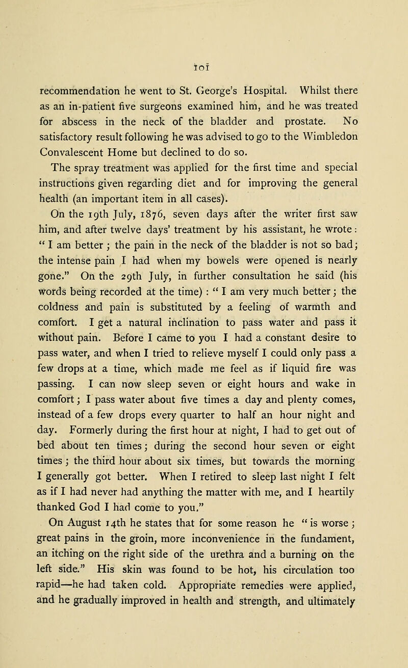 ioi recommendation he went to St. George's Hospital. Whilst there as an in-patient five surgeons examined him, and he was treated for abscess in the neck of the bladder and prostate. No satisfactory result following he was advised to go to the Wimbledon Convalescent Home but declined to do so. The spray treatment was applied for the first time and special instructions given regarding diet and for improving the general health (an important item in all cases). On the 19th July, 1876, seven days after the writer first saw him, and after twelve days' treatment by his assistant, he wrote:  I am better ; the pain in the neck of the bladder is not so bad; the intense pain I had when my bowels were opened is nearly gone. On the 29th July, in further consultation he said (his words being recorded at the time) :  I am very much better; the coldness and pain is substituted by a feeling of warmth and comfort. I get a natural inclination to pass water and pass it without pain. Before I came to you I had a constant desire to pass water, and when I tried to relieve myself I could only pass a few drops at a time, which made me feel as if liquid fire was passing. I can now sleep seven or eight hours and wake in comfort; I pass water about five times a day and plenty comes, instead of a few drops every quarter to half an hour night and day. Formerly during the first hour at night, I had to get out of bed about ten times; during the second hour seven or eight times j the third hour about six times, but towards the morning I generally got better. When I retired to sleep last night I felt as if I had never had anything the matter with me, and I heartily thanked God I had come to you. On August 14th he states that for some reason he  is worse ; great pains in the groin, more inconvenience in the fundament, an itching on the right side of the urethra and a burning on the left side. His skin was found to be hot, his circulation too rapid—he had taken cold. Appropriate remedies were applied, and he gradually improved in health and strength, and ultimately