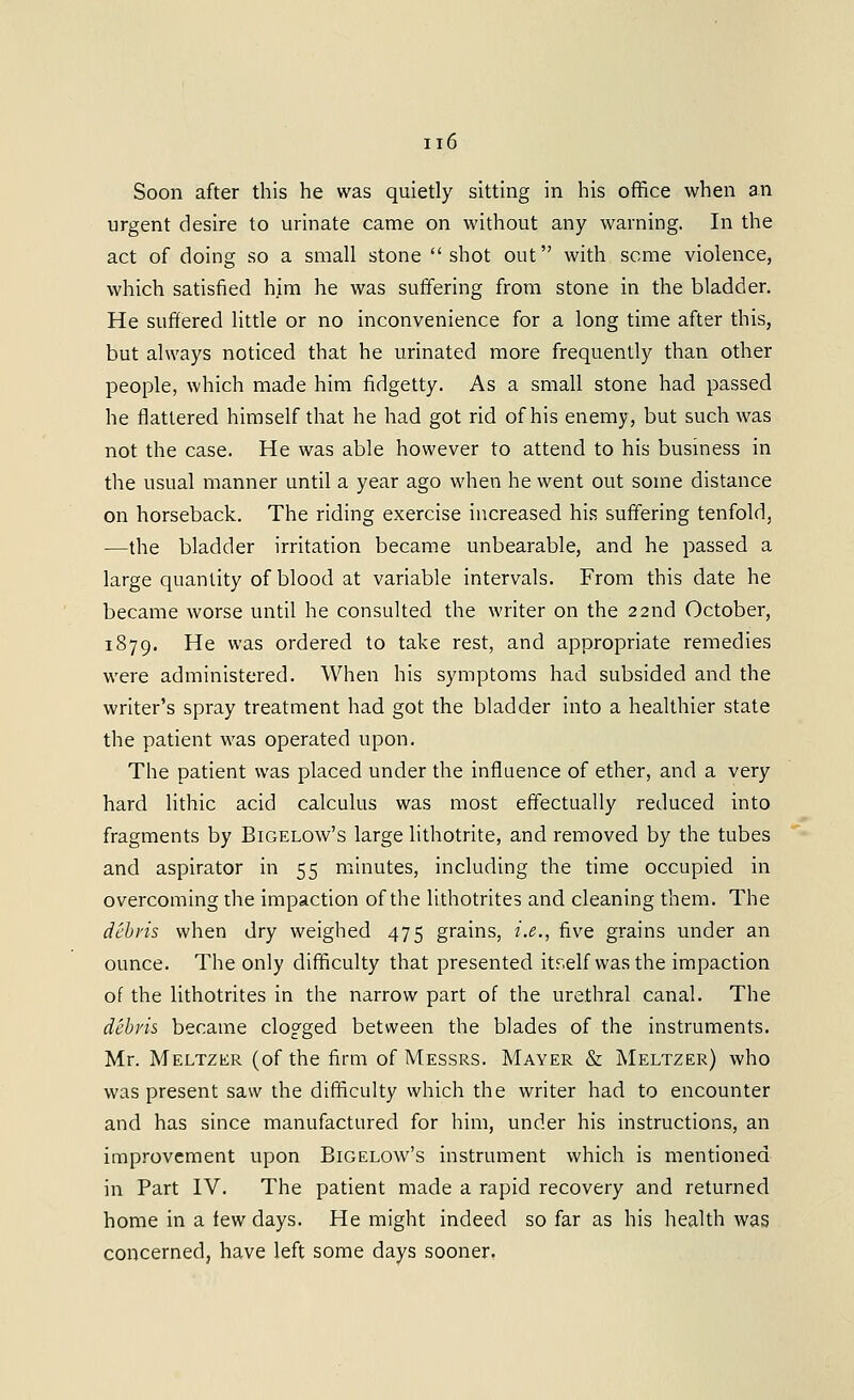 Soon after this he was quietly sitting in his office when an urgent desire to urinate came on without any warning. In the act of doing so a small stone shot out with seme violence, which satisfied him he was suffering from stone in the bladder. He suffered little or no inconvenience for a long time after this, but always noticed that he urinated more frequently than other people, which made him fidgetty. As a small stone had passed he flattered himself that he had got rid of his enemy, but such was not the case. He was able however to attend to his business in the usual manner until a year ago when he went out some distance on horseback. The riding exercise increased his suffering tenfold, —the bladder irritation became unbearable, and he passed a large quantity of blood at variable intervals. From this date he became worse until he consulted the writer on the 22nd October, 1879. He was ordered to take rest, and appropriate remedies were administered. When his symptoms had subsided and the writer's spray treatment had got the bladder into a healthier state the patient was operated upon. The patient was placed under the influence of ether, and a very hard lithic acid calculus was most effectually reduced into fragments by Bigelow's large lithotrite, and removed by the tubes and aspirator in 55 minutes, including the time occupied in overcoming the impaction of the lithotrites and cleaning them. The debris when dry weighed 475 grains, i.e., five grains under an ounce. The only difficulty that presented itr.elf wasthe impaction of the lithotrites in the narrow part of the urethral canal. The debris became clogged between the blades of the instruments. Mr. Meltzer (of the firm of Messrs. Mayer & Meltzer) who was present saw the difficulty which the writer had to encounter and has since manufactured for him, under his instructions, an improvement upon Bigelow's instrument which is mentioned in Part IV. The patient made a rapid recovery and returned home in a few days. He might indeed so far as his health was concerned, have left some days sooner,