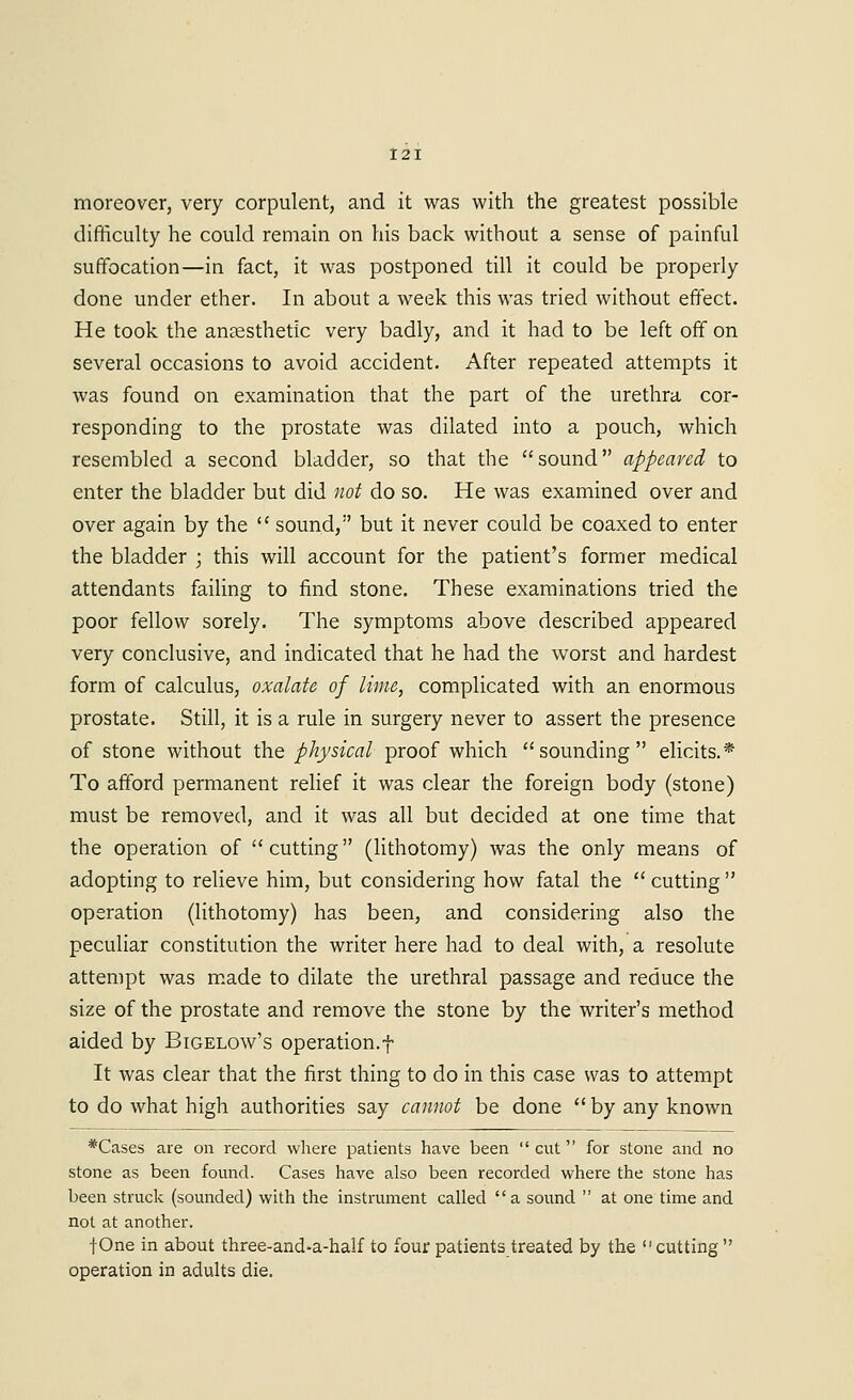 moreover, very corpulent, and it was with the greatest possible difficulty he could remain on his back without a sense of painful suffocation—in fact, it was postponed till it could be properly done under ether. In about a week this was tried without effect. He took the anaesthetic very badly, and it had to be left off on several occasions to avoid accident. After repeated attempts it was found on examination that the part of the urethra cor- responding to the prostate was dilated into a pouch, which resembled a second bladder, so that the sound appeared to enter the bladder but did not do so. He was examined over and over again by the  sound, but it never could be coaxed to enter the bladder ; this will account for the patient's former medical attendants failing to find stone. These examinations tried the poor fellow sorely. The symptoms above described appeared very conclusive, and indicated that he had the worst and hardest form of calculus, oxalate of lime, complicated with an enormous prostate. Still, it is a rule in surgery never to assert the presence of stone without the physical proof which sounding elicits.* To afford permanent relief it was clear the foreign body (stone) must be removed, and it was all but decided at one time that the operation of  cutting (lithotomy) was the only means of adopting to relieve him, but considering how fatal the  cutting  operation (lithotomy) has been, and considering also the peculiar constitution the writer here had to deal with, a resolute attempt was m.ade to dilate the urethral passage and reduce the size of the prostate and remove the stone by the writer's method aided by Bigelow's operation.! It was clear that the first thing to do in this case was to attempt to do what high authorities say cannot be done  by any known *Cases are on record where patients have been cut for stone and no stone as been found. Cases have also been recorded where the stone has been struck (sounded) with the instrument called a sound  at one time and not at another. fOne in about three-and-a-half to four patients treated by the cutting  operation in adults die.