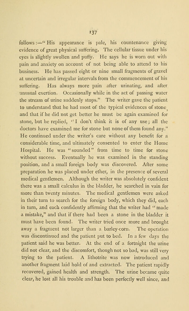 follows:—His appearance is pale, his countenance giving evidence of great physical suffering. The cellular tissue under his eyes is slightly swollen and puffy. He says he is worn out with pain and anxiety on account of not being able to attend to his business. He has passed eight or nine small fragments of gravel at uncertain and irregular intervals from the commencement of his suffering. Has always more pain after urinating, and after unusual exertion. Occasionally while in the act of passing water the stream of urine suddenly stops. The writer gave the patient to understand that he had most of the typical evidences of stone and that if he did not get better he must be again examined for stone, but he replied, I don't think it is of any use; all the doctors have examined me for stone but none of them found any. He continued under the writer's care without any benefit for a considerable time, and ultiinately consented to enter the Home Hospital. He was sounded from time to time for stone without success. Eventually he was examined in the standing position, and a small foreign body was discovered. After some preparation lie was placed under ether, in the presence of several medical gentlemen. Although the writer was absolutely confident there was a small calculus in the bladder, he searched in vain for more than twenty minutes. The medical gentlemen were asked in their turn to search for the foreign body, which they did, each in turn, and each confidently affirming that the writer had  made a mistake, and that if there had been a stone in the bladder it must have been found. The writer tried once m.ore and brought away a fragment not larger than a barley-corn. The operation was discontinued and the patient put to bed. In a few days the patient said he was better. At the end of a fortnight the urine did not clear, and the discomfort, though not so bad, was still very trying to the patient. A lithotrite was now introduced and another fragment laid hold of and extracted. The patient rapidly recovered, gained health and strength. The urine became quite clear, he lost all his trouble and has been perfectly well since, and