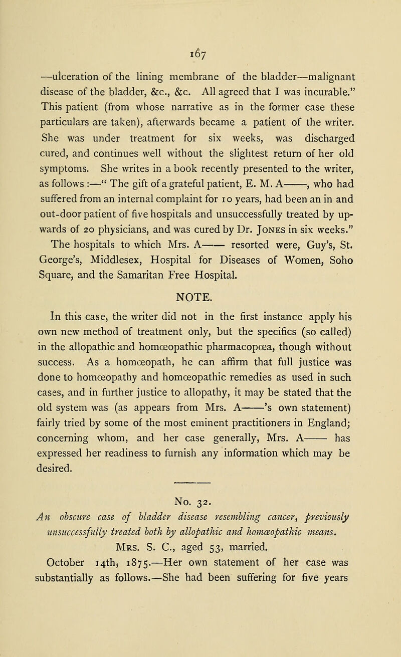 —ulceration of the lining membrane of the bladder—malignant disease of the bladder, &c., &c. All agreed that I was incurable. This patient (from whose narrative as in the former case these particulars are taken), afterwards became a patient of the writer. She was under treatment for six weeks, was discharged cured, and continues well without the slightest return of her old symptoms. She writes in a book recently presented to the writer, as follows :— The gift of a grateful patient, E. M. A , who had suffered from an internal complaint for 10 years, had been an in and out-door patient of five hospitals and unsuccessfully treated by up- wards of 20 physicians, and was cured by Dr. Jones in six weeks. The hospitals to which Mrs. A resorted were, Guy's, St. George's, Middlesex, Hospital for Diseases of Women, Soho Square, and the Samaritan Free Hospital. NOTE. In this case, the writer did not in the first instance apply his own new method of treatment only, but the specifics (so called) in the allopathic and homoeopathic pharmacopoea, though without success. As a homoeopath, he can afiirm that full justice was done to homoeopathy and homoeopathic remedies as used in such cases, and in further justice to allopathy, it may be stated that the old system was (as appears from Mrs. A 's own statement) fairly tried by some of the most eminent practitioners in England; concerning whom, and her case generally, Mrs. A has expressed her readiness to furnish any information which may be desired. No. 32. An obscure case of bladder disease resembling cancer, previously unsuccessfully treated both by allopathic and homoeopathic means. Mrs. S. C, aged 53, married. October 14th, 1875.—Her own statement of her case was substantially as follows.—She had been suffering for five years