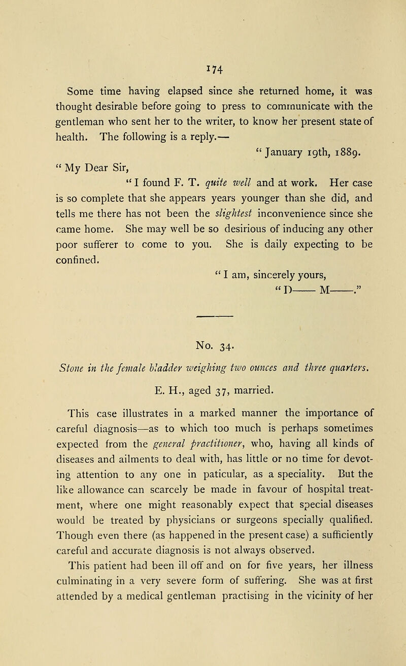 Some time having elapsed since she returned home, it was thought desirable before going to press to communicate with the gentleman who sent her to the writer, to know her present state of health. The following is a reply.—  January 19th, 1889.  My Dear Sir,  I found F. T. quite well and at work. Her case is so complete that she appears years younger than she did, and tells me there has not been the slightest inconvenience since she came home. She may well be so desirious of inducing any other poor sufferer to come to you. She is daily expecting to be confined,  I am, sincerely yours,  D M . No. 34. Stone in the female bladder weighing two otinces and three quarters. E. H., aged 37, married. This case illustrates in a marked manner the importance of careful diagnosis—as to which too much is perhaps sometimes expected from the general practitioner, who, having all kinds of diseases and ailments to deal with, has little or no time for devot- ing attention to any one in paticular, as a speciality. But the like allowance can scarcely be made in favour of hospital treat- ment, where one might reasonably expect that special diseases would be treated by physicians or surgeons specially qualified. Though even there (as happened in the present case) a sufficiently careful and accurate diagnosis is not always observed. This patient had been ill off and on for five years, her illness culminating in a very severe form of suffering. She was at first attended by a medical gentleman practising in the vicinity of her