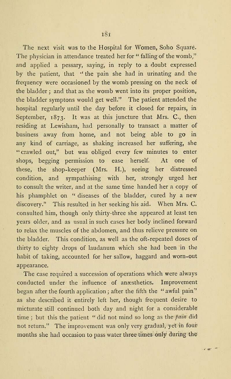 The next visit was to the Hospital for Women, Soho Square. The physician in attendance treated her for  falling of the womb/' and applied a pessary, saying, in reply to a doubt expressed by the patient, that '' the pain she had in urinating and the frequency were occasioned by the womb pressing on the neck of the bladder ; and that as the womb went into its proper position, the bladder symptons would get well. The patient attended the hospital regularly until the day before it closed for repairs, in September, 1873. It was at this juncture that Mrs. C., then residing at Lewisham, had personally to transact a matter of business away from home, and not being able to go in any kind of carriage, as shaking increased her suffering, she crawled out, but was obliged every few minutes to enter shops, begging permission to ease herself. At one of these, the shop-keeper (Mrs. H.), seeing her distressed condition, and sympathising with her, strongly urged her to consult the writer, and at the same time handed her a copy of his phamphlet on '* diseases of the bladder, cured hy a new discovery. This resulted in her seeking his aid. When Mrs. C. consulted him, though only thirty-three she appeared at least ten years older, and as usual in such cases her body inclined forward to relax the muscles of the abdomen, and thus relieve pressure on the bladder. This condition, as well as the oft-repeated doses of thirty to eighty drops of laudanum which she had been in the habit of taking, accounted for her sallow, haggard and worn-out appearance. The case required a succession of operations which were always conducted under the influence of anaesthetics. Improvement began after the fourth application ; after the fifth the  awful pain as she described it entirely left her, though frequent desire to micturate still continued both day and night for a considerable time ; but this the patient  did not mind so long as the pain did not return. The improvement was only very gradual, yet in four months she had occasion to pass water three times (inly during the