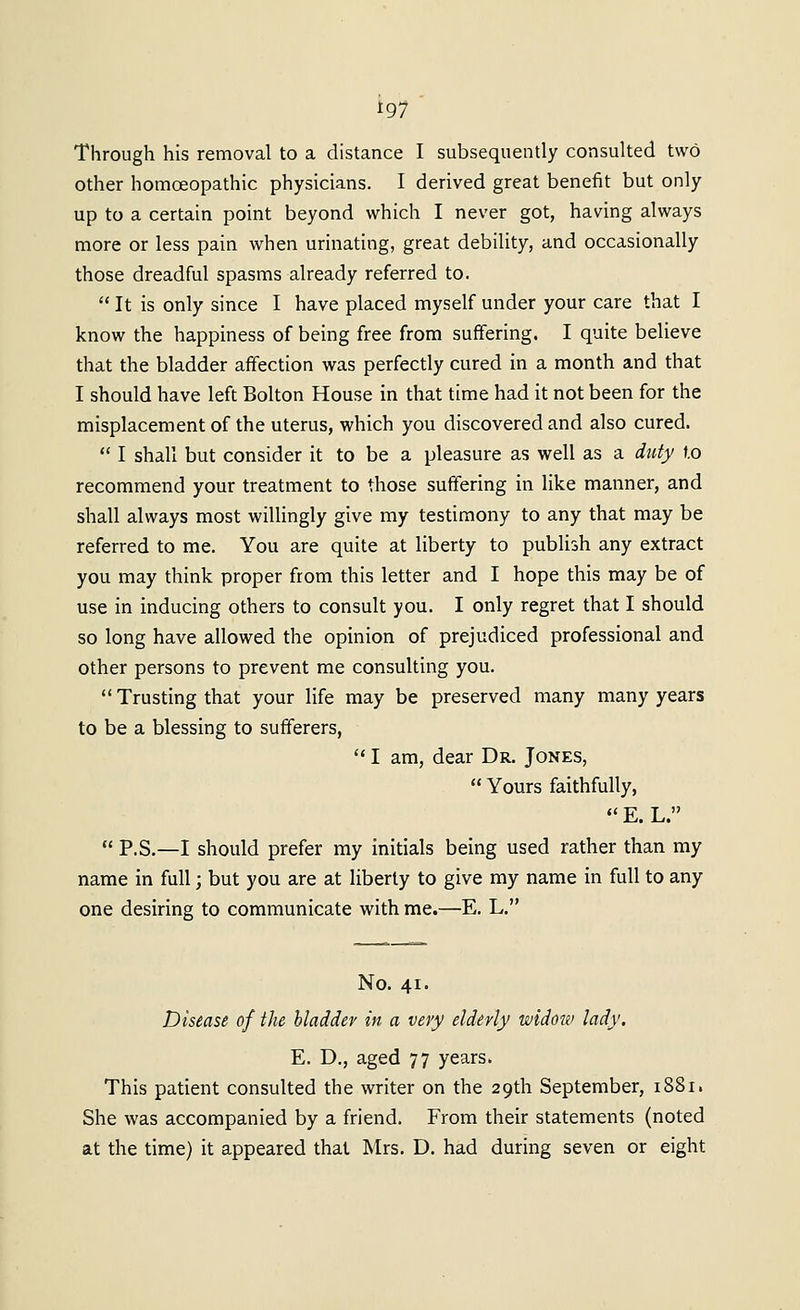 Through his removal to a distance I subsequently consulted two other homoeopathic physicians. I derived great benefit but only up to a certain point beyond which I never got, having always more or less pain when urinating, great debility, and occasionally those dreadful spasms already referred to.  It is only since I have placed myself under your care that I know the happiness of being free from suffering. I quite believe that the bladder affection was perfectly cured in a month and that I should have left Bolton House in that time had it not been for the misplacement of the uterus, which you discovered and also cured.  I shall but consider it to be a pleasure as well as a dtcty to recommend your treatment to those suffering in like manner, and shall always most willingly give my testimony to any that may be referred to me. You are quite at liberty to publish any extract you may think proper from this letter and I hope this may be of use in inducing others to consult you. I only regret that I should so long have allowed the opinion of prejudiced professional and other persons to prevent me consulting you.  Trusting that your life may be preserved many many years to be a blessing to sufferers,  I am, dear Dr. Jones,  Yours faithfully,  E. L.  P.S,—I should prefer my initials being used rather than my name in full; but you are at liberty to give my name in full to any one desiring to communicate with me.—E. L. No. 41. Disease of the bladder in a very elderly widoiv lady. E. D., aged 77 years. This patient consulted the writer on the 29th September, 1881. She was accompanied by a friend. From their statements (noted at the time) it appeared that Mrs. D. had during seven or eight