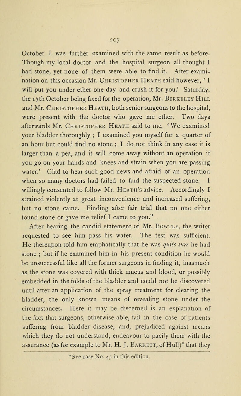 October I was further examined with the same result as before. Though my local doctor and the hospital surgeon all thought I had stone, yet none of them were able to find it. After exami- nation on this occasion Mr. Christopher Heath said however, ' I will put you under ether one day and crush it for you.' Saturday, the 17th October being fixed for the operation, Mr. Berkeley Hill and Mr. Christopher Heath, both senior surgeons to the hospital, were present with the doctor who gave me ether. Two days afterwards Mr. Christopher Heath said to me, ' We examined your bladder thoroughly ; I examined you myself for a quarter of an hour but could find no stone ; I do not think in any case it is larger than a pea, and it will come away without an operation if you go on your hands and knees and strain when you are passing water.' Glad to hear such good news and afraid of an operation when so many doctors had failed to find the suspected stone. I willingly consented to follow Mr. Heath's advice. Accordingly I strained violently at great inconvenience and increased suffering, but no stone came. Finding after fair trial that no one either found stone or gave me relief I came to you. After hearing the candid statement of Mr. Bowtle, the writer requested to see him pass his water. The test was sufficient. He thereupon told him emphatically that he was quite sure he had stone ; but if he examined him in his present condition he would be unsuccessful like all the former surgeons in finding it, inasmuch as the stone was covered with thick mucus and blood, or possibly embedded in the folds of the bladder and could not be discovered until alter an application of the spray treatment for clearing the bladder, the only known means of revealing stone under the circumstances. Here it may be discerned is an explanation of the fact that surgeons, otherwise able, fail in the case of patients suffering from bladder disease, and, prejudiced against means which they do not understand, endeavour to pacify them with the assurance (as for example to Mr. H. J. Barrett, of Hull)* that they *See case No. 45 in this edition,