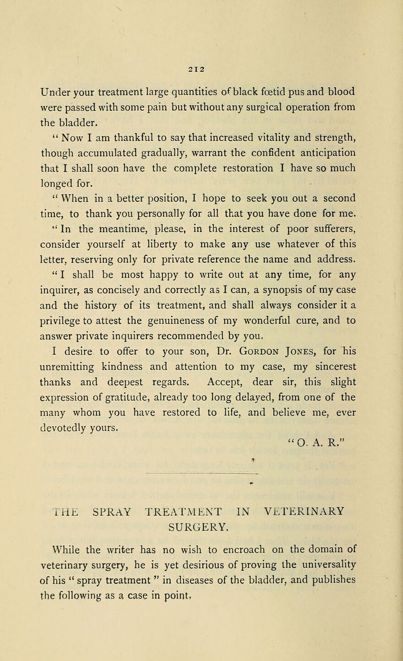 Under your treatment large quantities of black foetid pus and blood were passed with some pain but without any surgical operation from the bladder.  Now I am thankful to say that increased vitality and strength, though accumulated gradually, warrant the confident anticipation that I shall soon have the complete restoration I have so much longed for.  When in a better position, I hope to seek you out a second time, to thank you personally for all that you have done for me.  In the meantime, please, in the interest of poor sufferers, consider yourself at liberty to make any use whatever of this letter, reserving only for private reference the name and address.  I shall be most happy to write out at any time, for any inquirer, as concisely and correctly as I can, a synopsis of my case and the history of its treatment, and shall always consider it a privilege to attest the genuineness of my wonderful cure, and to answer private inquirers recommended by you. I desire to offer to your son. Dr. Gordon Jones, for his unremitting kindness and attention to my case, my sincerest thanks and deepest regards. Accept, dear sir, this slight expression of gratitude, already too long delayed, from one of the many whom you have restored to life, and believe me, ever devotedly yours. O. A. R. THE SPRAY TREATMENT IN VETERINARY SURGERY. While the writer has no wish to encroach on the domain of veterinary surgery, he is yet desirious of proving the universality of his  spray treatment  in diseases of the bladder, and publishes the following as a case in point,