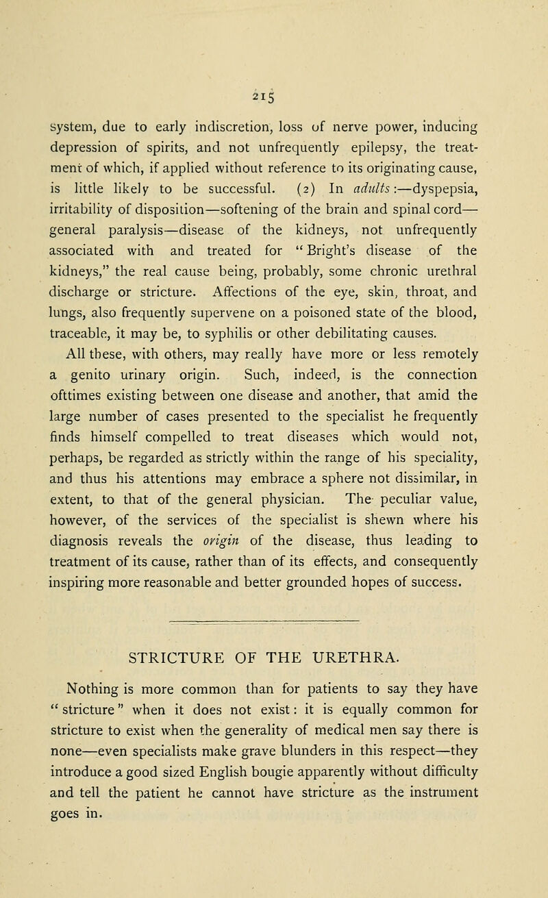 system, due to early indiscretion, loss of nerve power, inducing depression of spirits, and not unfrequently epilepsy, the treat- ment of which, if applied without reference to its originating cause, is little likely to be successful. (2) In adults:—dyspepsia, irritability of disposition—softening of the brain and spinal cord— general paralysis—disease of the kidneys, not unfrequently associated with and treated for  Bright's disease of the kidneys, the real cause being, probably, some chronic urethral discharge or stricture. Affections of the eye, skin, throat, and lungs, also frequently supervene on a poisoned state of the blood, traceable, it may be, to syphilis or other debilitating causes. All these, with others, may really have more or less remotely a genito urinary origin. Such, indeed, is the connection ofttimes existing between one disease and another, that amid the large number of cases presented to the specialist he frequently finds himself compelled to treat diseases which would not, perhaps, be regarded as strictly within the range of his speciality, and thus his attentions may embrace a sphere not dissimilar, in extent, to that of the general physician. The peculiar value, however, of the services of the specialist is shewn where his diagnosis reveals the origin of the disease, thus leading to treatment of its cause, rather than of its effects, and consequently inspiring more reasonable and better grounded hopes of success. STRICTURE OF THE URETHRA. Nothing is more common than for patients to say they have  stricture when it does not exist: it is equally common for stricture to exist when the generality of medical men say there is none—even specialists make grave blunders in this respect—they introduce a good sized English bougie apparently without difficulty and tell the patient he cannot have stricture as the instrument goes in.