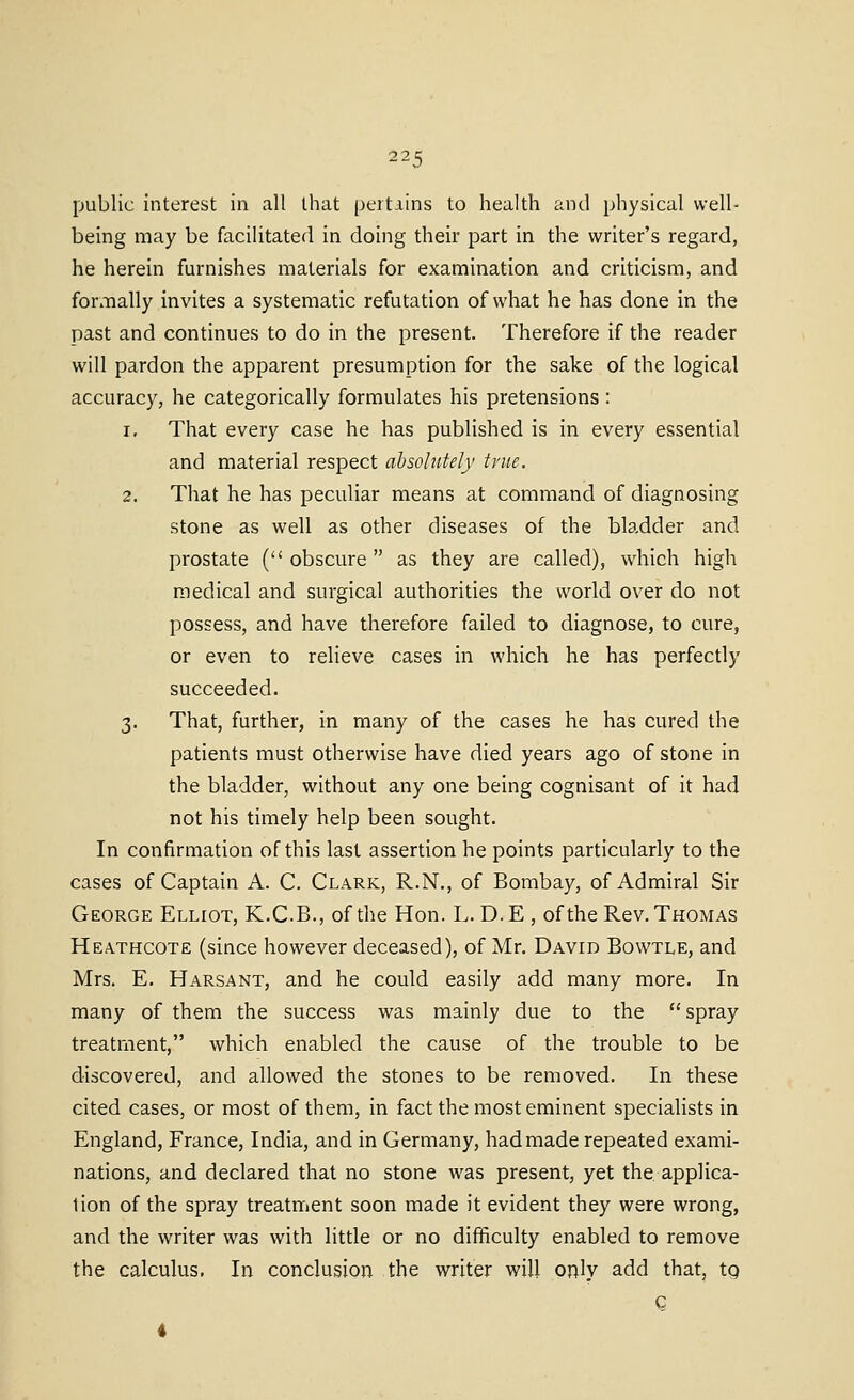 public interest in all that pertains to health and physical well- being may be facilitated in doing their part in the writer's regard, he herein furnishes materials for examination and criticism, and formally invites a systematic refutation of what he has done in the past and continues to do in the present. Therefore if the reader will pardon the apparent presumption for the sake of the logical accuracy, he categorically formulates his pretensions : 1. That every case he has published is in every essential and material respect absolutely true. 2. That he has peculiar means at command of diagnosing stone as well as other diseases of the bla.dder and prostate (obscure as they are called), which high medical and surgical authorities the world over do not possess, and have therefore failed to diagnose, to cure, or even to relieve cases in which he has perfectly succeeded. 3. That, further, in many of the cases he has cured the patients must otherwise have died years ago of stone in the bladder, without any one being cognisant of it had not his timely help been sought. In confirmation of this last assertion he points particularly to the cases of Captain A. C. Clark, R.N., of Bombay, of Admiral Sir George Elliot, K.C.B., of the Hon. L. D.E , of the Rev. Thomas Heathcote (since however deceased), of Mr. David Bowtle, and Mrs. E. Harsant, and he could easily add many more. In many of them the success was mainly due to the  spray treatment, which enabled the cause of the trouble to be discovered, and allowed the stones to be removed. In these cited cases, or most of them, in fact the most eminent specialists in England, France, India, and in Germany, had made repeated exami- nations, and declared that no stone was present, yet the applica- tion of the spray treatment soon made it evident they were wrong, and the writer was with little or no difficulty enabled to remove the calculus. In conclusion the writer will only add that, tg c i