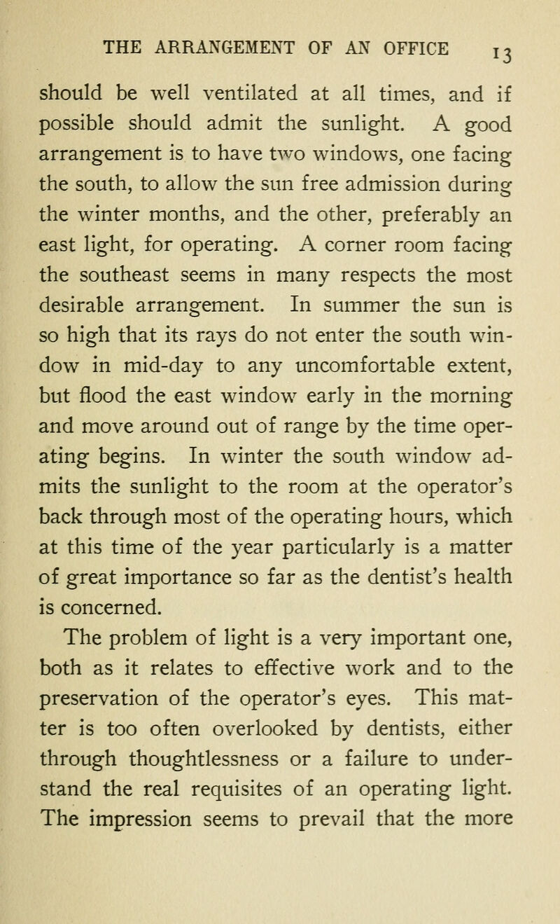 should be well ventilated at all times, and if possible should admit the sunlight. A good arrangement is to have two windows, one facing the south, to allow the sun free admission during the winter months, and the other, preferably an east light, for operating. A corner room facing the southeast seems in many respects the most desirable arrangement. In summer the sun is so high that its rays do not enter the south win- dow in mid-day to any uncomfortable extent, but flood the east window early in the morning and move around out of range by the time oper- ating begins. In winter the south window ad- mits the sunlight to the room at the operator's back through most of the operating hours, which at this time of the year particularly is a matter of great importance so far as the dentist's health is concerned. The problem of light is a very important one, both as it relates to effective work and to the preservation of the operator's eyes. This mat- ter is too often overlooked by dentists, either through thoughtlessness or a failure to under- stand the real requisites of an operating light. The impression seems to prevail that the more