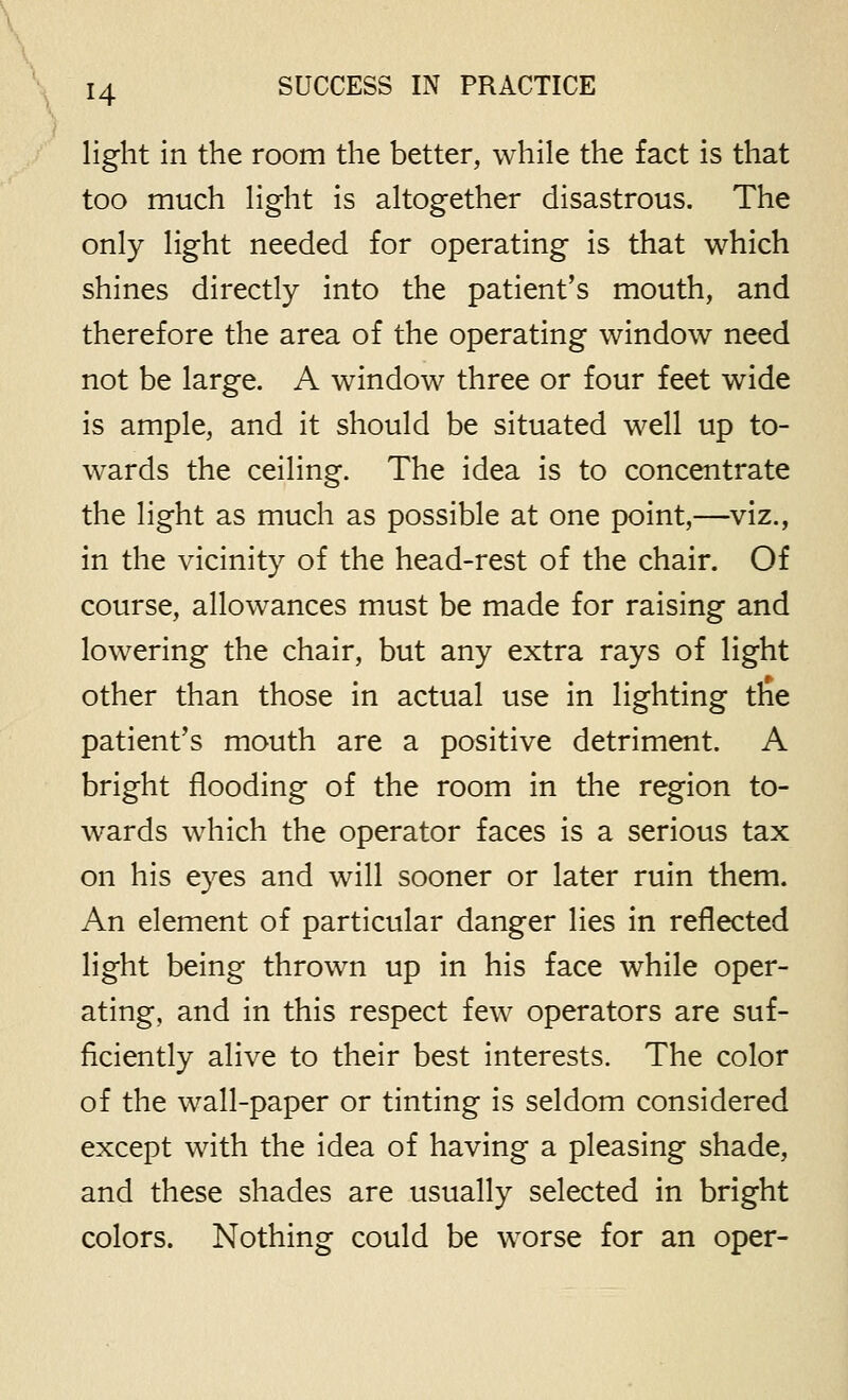 H light in the room the better, while the fact is that too much light is altogether disastrous. The only light needed for operating is that which shines directly into the patient's mouth, and therefore the area of the operating window need not be large. A window three or four feet wide is ample, and it should be situated well up to- wards the ceiling. The idea is to concentrate the light as much as possible at one point,—viz., in the vicinity of the head-rest of the chair. Of course, allowances must be made for raising and lowering the chair, but any extra rays of light other than those in actual use in lighting the patient's mouth are a positive detriment. A bright flooding of the room in the region to- wards which the operator faces is a serious tax on his eyes and will sooner or later ruin them. An element of particular danger lies in reflected light being thrown up in his face while oper- ating, and in this respect few operators are suf- ficiently alive to their best interests. The color of the wall-paper or tinting is seldom considered except with the idea of having a pleasing shade, and these shades are usually selected in bright colors. Nothing could be worse for an oper-