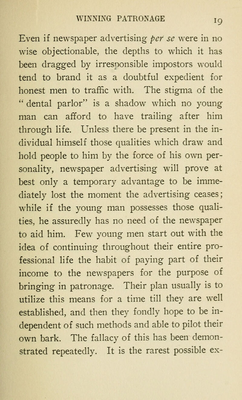 Even if newspaper advertising per se were in no w^ise objectionable, the depths to which it has been dragged by irresponsible impostors would tend to brand it as a doubtful expedient for honest men to traffic with. The stigma of the  dental parlor is a shadow which no young man can afford to have trailing after him through life. Unless there be present in the in- dividual himself those qualities which draw and hold people to him by the force of his own per- sonality, newspaper advertising will prove at best only a temporary advantage to be imme- diately lost the moment the advertising ceases; while if the young man possesses those quali- ties, he assuredly has no need of the newspaper to aid him. Few young men start out with the idea of continuing throughout their entire pro- fessional life the habit of paying part of their income to the newspapers for the purpose of bringing in patronage. Their plan usually is to utilize this means for a time till they are well established, and then they fondly hope to be in- dependent of such methods and able to pilot their own bark. The fallacy of this has been demon- strated repeatedly. It is the rarest possible ex-