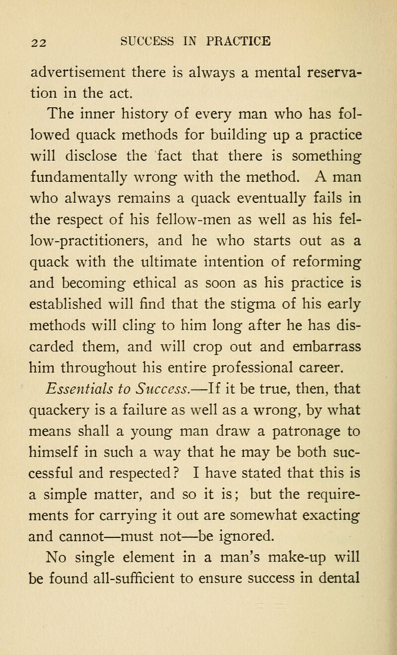 advertisement there is always a mental reserva- tion in the act. The inner history of every man who has fol- lowed quack methods for building up a practice will disclose the fact that there is something fundamentally wrong with the method. A man who always remains a quack eventually fails in the respect of his fellow-men as well as his fel- low-practitioners, and he who starts out as a quack with the ultimate intention of reforming and becoming ethical as soon as his practice is established will find that the stigma of his early methods will cling to him long after he has dis- carded them, and will crop out and embarrass him throughout his entire professional career. Essentials to Success.—If it be true, then, that quackery is a failure as well as a wrong, by what means shall a young man draw a patronage to himself in such a way that he may be both suc- cessful and respected ? I have stated that this is a simple matter, and so it is; but the require- ments for carrying it out are somewhat exacting and cannot—must not—be ignored. No single element in a man's make-up will be found all-sufficient to ensure success in dental