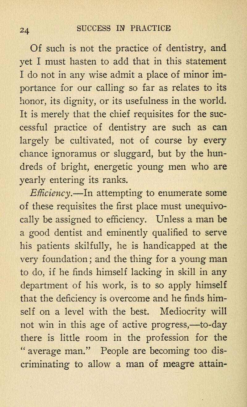 Of such is not the practice of dentistry, and yet I must hasten to add that in this statement I do not in any wise admit a place of minor im- portance for our calHng so far as relates to its honor, its dignity, or its usefulness in the world. It is merely that the chief requisites for the suc- cessful practice of dentistry are such as can largely be cultivated, not of course by every chance ignoramus or sluggard, but by the hun- dreds of bright, energetic young men who are yearly entering its ranks. Efficiency.—In attempting to enumerate some of these requisites the first place must unequivo- cally be assigned to efficiency. Unless a man be a good dentist and eminently qualified to serve his patients skilfully, he is handicapped at the very foundation; and the thing for a young man to do, if he finds himself lacking in skill in any department of his work, is to so apply himself that the deficiency is overcome and he finds him- self on a level with the best. Mediocrity will not win in this age of active progress,—to-day there is little room in the profession for the '' average man. People are becoming too dis- criminating to allow a man of meagre attain-