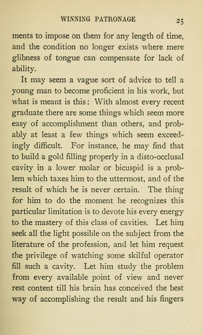 ments to impose on them for any length of time, and the condition no longer exists where mere ghbness of tongue can compensate for lack of ability. It may seem a vague sort of advice to tell a young man to become proficient in his work, but what is meant is this: With almost every recent graduate there are some things which seem more easy of accomplishment than others, and prob- ably at least a few things which seem exceed- ingly difficult. For instance, he may find that to build a gold filling properly in a disto-occlusal cavity in a lower molar or bicuspid is a prob- lem which taxes him to the uttermost, and of the result of which he is never certain. The thing for him to do the moment he recognizes this particular limitation is to devote his every energy to the mastery of this class of cavities. Let hinj seek all the light possible on the subject from the literature of the profession, and let him request the privilege of watching some skilful operator fill such a cavity. Let him study the problem from every available point of view and never rest content till his brain has conceived the best way of accomplishing the result and his fingers