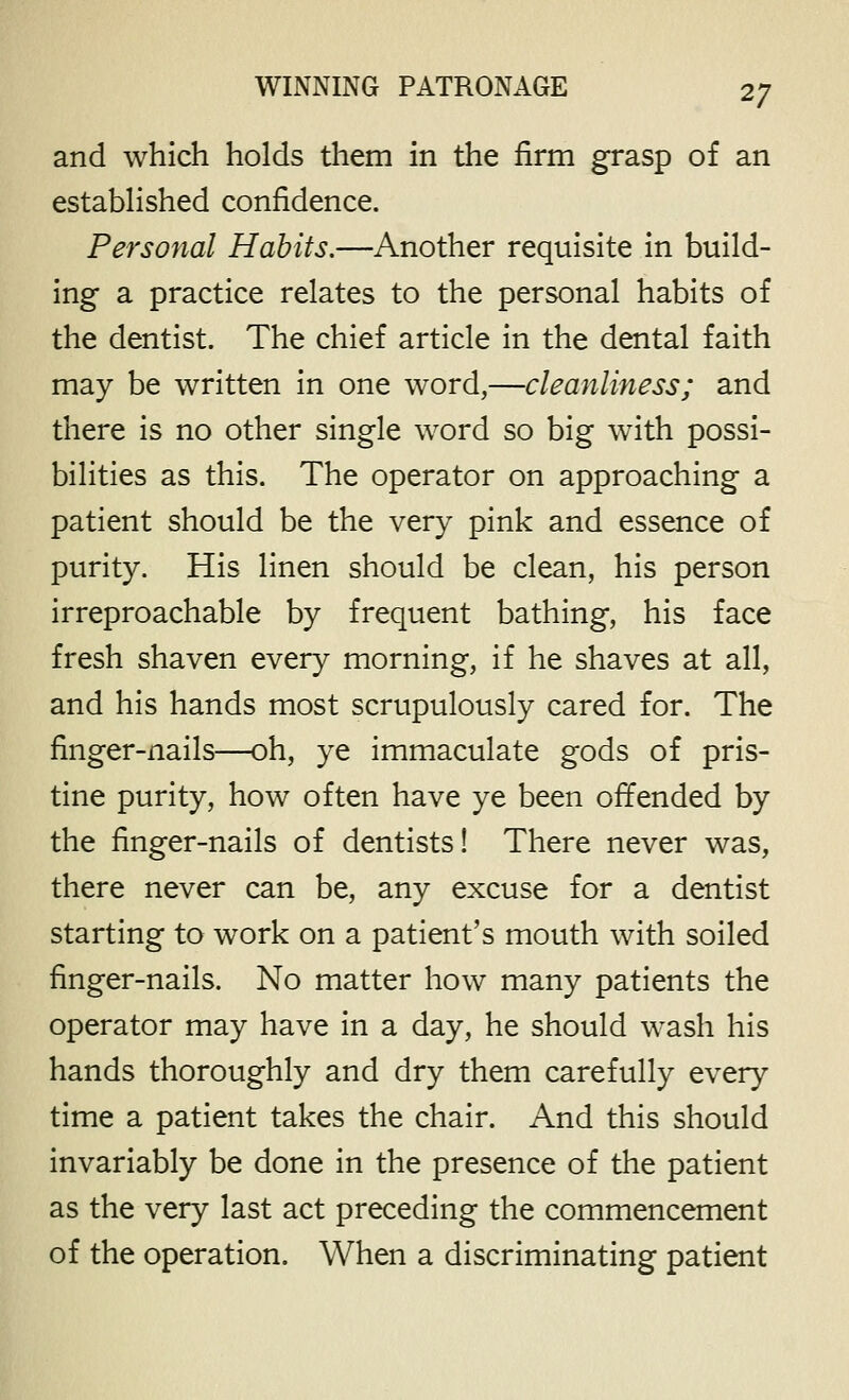 and which holds them in the firm grasp of an estabHshed confidence. Personal Habits.—Another requisite in build- ing a practice relates to the personal habits of the dentist. The chief article in the dental faith may be written in one word,—cleanliness; and there is no other single word so big with possi- bilities as this. The operator on approaching a patient should be the very pink and essence of purity. His linen should be clean, his person irreproachable by frequent bathing, his face fresh shaven every morning, if he shaves at all, and his hands most scrupulously cared for. The finger-nails—oh, ye immaculate gods of pris- tine purity, how often have ye been offended by the finger-nails of dentists! There never was, there never can be, any excuse for a dentist starting to work on a patient's mouth with soiled finger-nails. No matter how many patients the operator may have in a day, he should wash his hands thoroughly and dry them carefully every time a patient takes the chair. And this should invariably be done in the presence of the patient as the very last act preceding the commencement of the operation. When a discriminating patient