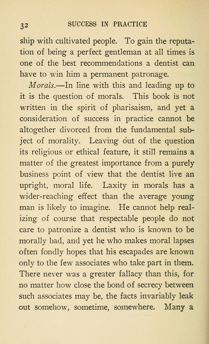 ship with cultivated people. To gain the reputa- tion of being a perfect gentleman at all times is one of the best recommendations a dentist can have to win him a permanent patronage. Morals.—In line with this and leading up to it is the question of morals. This book is not written in the spirit of pharisaism, and yet a consideration of success in practice cannot be altogether divorced from the fundamental sub- ject of morality. Leaving out of the question its religious or ethical feature, it still remains a matter of the greatest importance from a purely business point of view that the dentist live an upright, moral life. Laxity in morals has a wider-reaching effect than the average young man is likely to imagine. He cannot help real- izing of course that respectable people do not care to patronize a dentist who is known to be morally bad, and yet he who makes moral lapses often fondly hopes that his escapades are known only to the few associates who take part in them. There never was a greater fallacy than this, for no matter how close the bond of secrecy between such associates may be, the facts invariably leak out somehow, sometime, somewhere. Many a