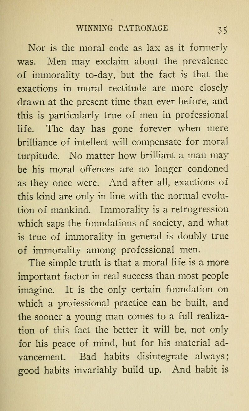 Nor is the moral code as lax as it formerly was. Men may exclaim about the prevalence of immorality to-day, but the fact is that the exactions in moral rectitude are more closely drawn at the present time than ever before, and this is particularly true of men in professional life. The day has gone forever when mere brilliance of intellect will compensate for moral turpitude. No matter how brilliant a man may be his moral offences are no longer condoned as they once were. And after all, exactions of this kind are only in line with the normal evolu- tion of mankind. Immorality is a retrogression -which saps the foundations of society, and what is true of immorality in general is doubly true of immorality among professional men. The simple truth is that a moral life is a more important factor in real success than most people imagine. It is the only certain foundation on which a professional practice can be built, and the sooner a young man comes to a full realiza- tion of this fact the better it will be, not only for his peace of mind, but for his material ad- vancement. Bad habits disintegrate always; good habits invariably build up. And habit is