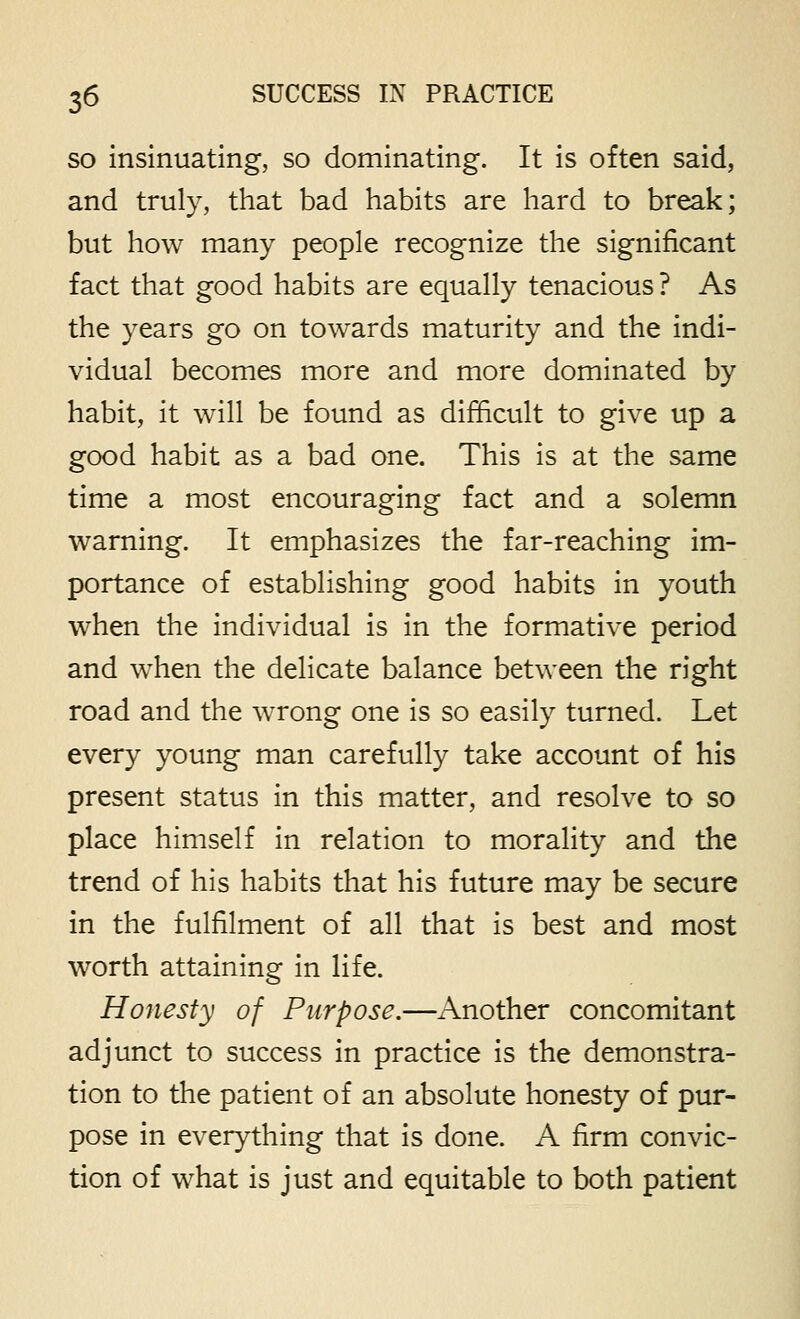 SO insinuating, so dominating. It is often said, and truly, that bad habits are hard to break; but how many people recognize the significant fact that good habits are equally tenacious ? As the years go on towards maturity and the indi- vidual becomes more and more dominated by habit, it will be found as difficult to give up a good habit as a bad one. This is at the same time a most encouraging fact and a solemn warning. It emphasizes the far-reaching im- portance of establishing good habits in youth when the individual is in the formative period and when the delicate balance between the right road and the wrong one is so easily turned. Let every young man carefully take account of his present status in this matter, and resolve to so place himself in relation to morality and the trend of his habits that his future may be secure in the fulfilment of all that is best and most worth attaining in life. Honesty of Purpose.—Another concomitant adjunct to success in practice is the demonstra- tion to the patient of an absolute honesty of pur- pose in everything that is done. A firm convic- tion of what is just and equitable to both patient