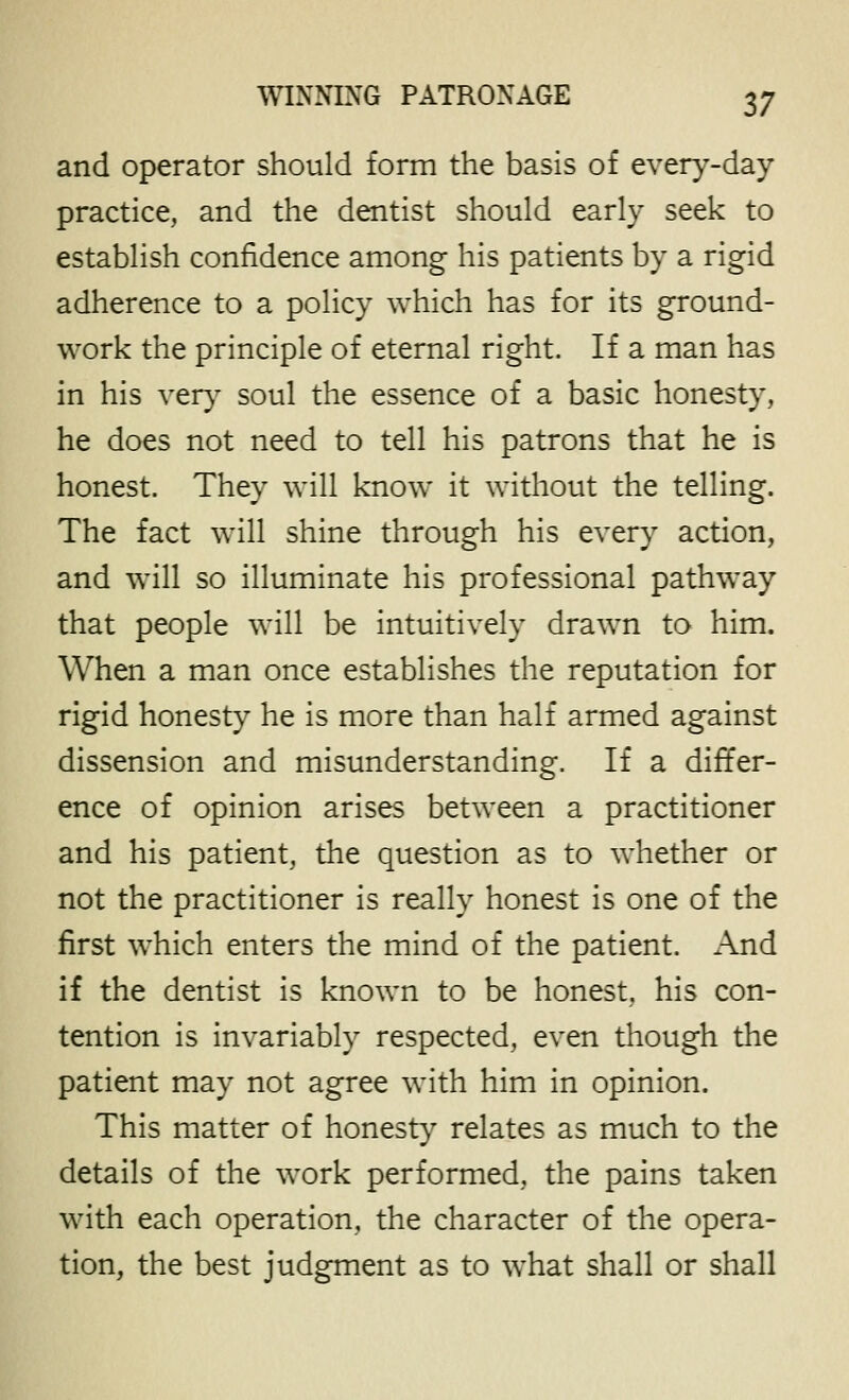 and operator should form the basis of every-day practice, and the dentist should early seek to establish confidence among his patients by a rigid adherence to a policy which has for its ground- work the principle of eternal right. If a man has in his very soul the essence of a basic honesty, he does not need to tell his patrons that he is honest. They will know it without the telling. The fact will shine through his every action, and will so illuminate his professional pathway that people will be intuitively drawn to him. When a man once establishes the reputation for rigid honesty he is more than half armed against dissension and misunderstanding. If a differ- ence of opinion arises between a practitioner and his patient, the question as to whether or not the practitioner is really honest is one of the first which enters the mind of the patient. And if the dentist is known to be honest, his con- tention is invariably respected, even though the patient may not agree with him in opinion. This matter of honesty relates as much to the details of the work performed, the pains taken with each operation, the character of the opera- tion, the best judgment as to what shall or shall