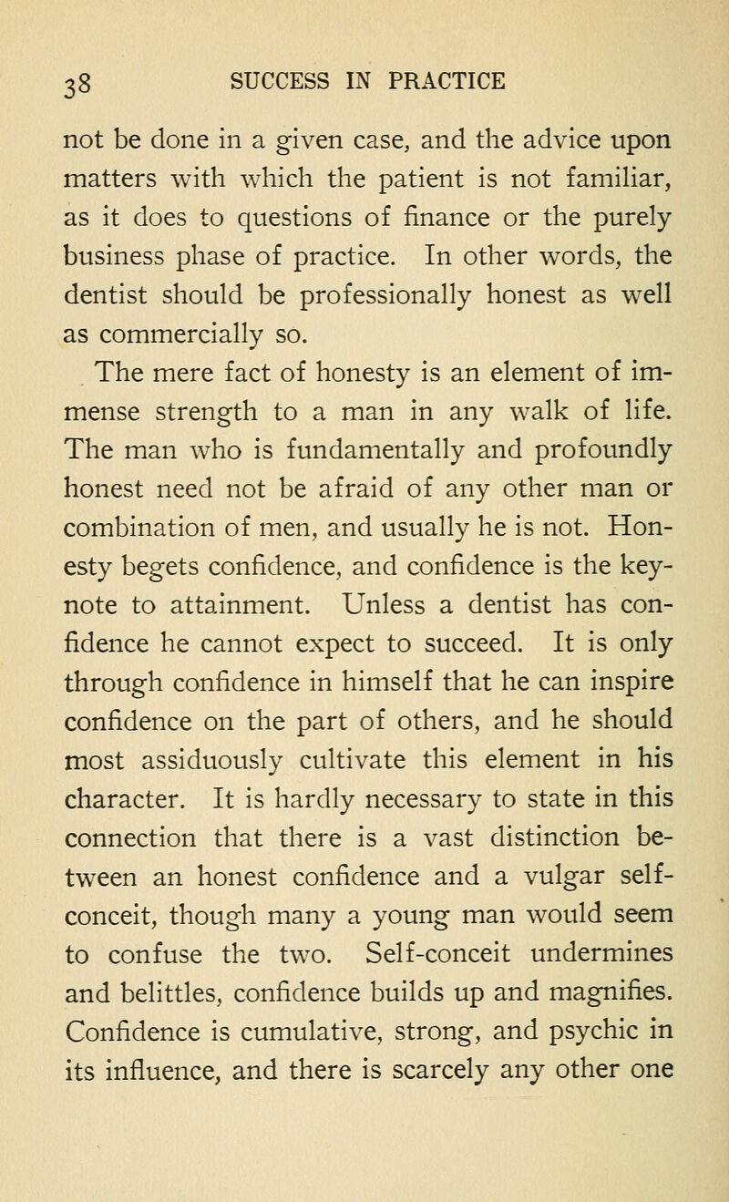 not be done in a given case, and the advice upon matters with which the patient is not famihar, as it does to questions of finance or the purely business phase of practice. In other words, the dentist should be professionally honest as well as commercially so. The mere fact of honesty is an element of im- mense strength to a man in any walk of life. The man who is fundamentally and profoundly honest need not be afraid of any other man or combination of men, and usually he is not. Hon- esty begets confidence, and confidence is the key- note to attainment. Unless a dentist has con- fidence he cannot expect to succeed. It is only through confidence in himself that he can inspire confidence on the part of others, and he should most assiduously cultivate this element in his character. It is hardly necessary to state in this connection that there is a vast distinction be- tween an honest confidence and a vulgar self- conceit, though many a young man would seem to confuse the two. Self-conceit undermines and belittles, confidence builds up and magnifies. Confidence is cumulative, strong, and psychic in its influence, and there is scarcely any other one