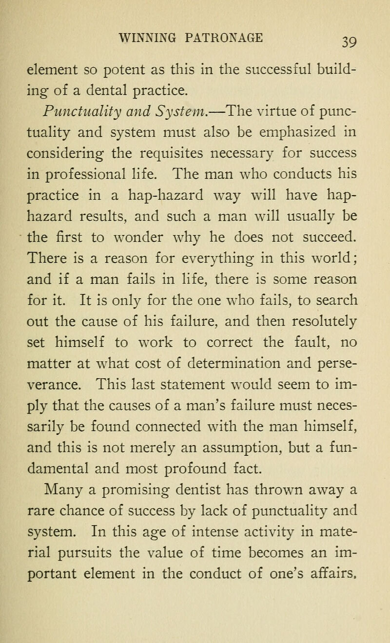 element so potent as this In the successful build- ing of a dental practice. Punctuality and System.—The virtue of punc- tuality and system must also be emphasized in considering the requisites necessary for success in professional life. The man who conducts his practice in a hap-hazard way will have hap- hazard results, and such a man w^ill usually be the first to wonder why he does not succeed. There is a reason for everything in this world; and if a man fails in life, there is some reason for it. It is only for the one who fails, to search out the cause of his failure, and then resolutely set himself to work to correct the fault, no matter at what cost of determination and perse- verance. This last statement would seem to im- ply that the causes of a man's failure must neces- sarily be found connected with the man himself, and this is not merely an assumption, but a fun- damental and most profound fact. Many a promising dentist has thrown away a rare chance of success by lack of punctuality and system. In this age of intense activity in mate- rial pursuits the value of time becomes an im- portant element in the conduct of one's affairs.